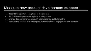 Measure new product development success
-  Record time spent at each phase in the process
-  Record money spent at each phase in the process
-  Analyze data from market research, user research, and beta testing
-  Measure the success of the final product from customer engagement and feedback
 