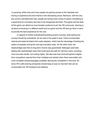 t is growing, while more and more people are gaining access to the headsets and
having to experience the tech thanks to the decreasing prices. Moreover, with the very
low current unemployment rate, people are having more money to spend, translating to
a great time for innovative new tech to be recognized and tried. This game and the likes
of this game can attract an even broader audience to join the VR community. Gaming is
all about immersing in a different world and our game and the VR tech go hand in hand
to provide the best experience for the user.
In regards to further evaluating/forecasting product success, beta testing and
surveys should be considered. As we read in the week 6 case, Yahoo incorporated
internal and external testers from early adopters, which had the advantage of testing the
waters of possibly having the next big innovation early. On the other hand, the
disadvantage was that no long term income was guaranteed. Netscape used beta
testing with sophisticated users that could pave the path for common users, providing
more accurate results, but costing higher. We also saw how microsoft gained insights
from competitors, learned from their mistakes and started when there were better and
more complete coding languages available, leaving the competition in the dust. So
since VR is still evolving companies should keep an eye on new tech that can be
incorporated into VR hardware and software.
 