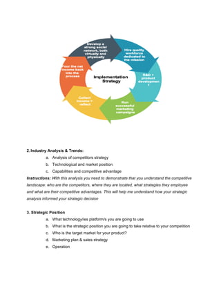 2. Industry Analysis & Trends:
a. Analysis of competitors strategy
b. Technological and market position
c. Capabilities and competitive advantage
Instructions: With this analysis you need to demonstrate that you understand the competitive
landscape: who are the competitors, where they are located, what strategies they employee
and what are their competitive advantages. This will help me understand how your strategic
analysis informed your strategic decision
3. Strategic Position
a. What technology/ies platform/s you are going to use
b. What is the strategic position you are going to take relative to your competition
c. Who is the target market for your product?
d. Marketing plan & sales strategy
e. Operation
 