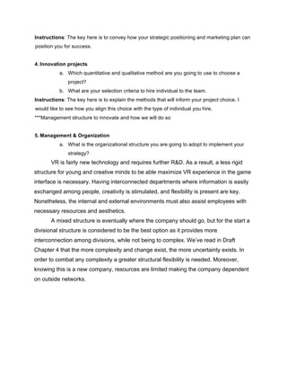 Instructions: The key here is to convey how your strategic positioning and marketing plan can
position you for success.
4. Innovation projects
a. Which quantitative and qualitative method are you going to use to choose a
project?
b. What are your selection criteria to hire individual to the team.
Instructions: The key here is to explain the methods that will inform your project choice. I
would like to see how you align this choice with the type of individual you hire.
***Management structure to innovate and how we will do so
5. Management & Organization
a. What is the organizational structure you are going to adopt to implement your
strategy?
VR is fairly new technology and requires further R&D. As a result, a less rigid
structure for young and creative minds to be able maximize VR experience in the game
interface is necessary. Having interconnected departments where information is easily
exchanged among people, creativity is stimulated, and flexibility is present are key.
Nonetheless, the internal and external environments must also assist employees with
necessary resources and aesthetics.
A mixed structure is eventually where the company should go, but for the start a
divisional structure is considered to be the best option as it provides more
interconnection among divisions, while not being to complex. We’ve read in Draft
Chapter 4 that the more complexity and change exist, the more uncertainty exists. In
order to combat any complexity a greater structural flexibility is needed. Moreover,
knowing this is a new company, resources are limited making the company dependent
on outside networks.
 