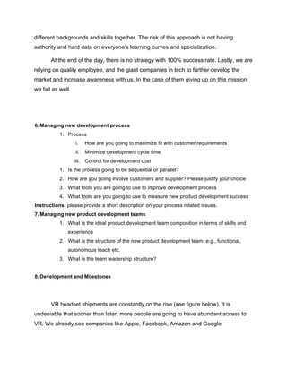 different backgrounds and skills together. The risk of this approach is not having
authority and hard data on everyone’s learning curves and specialization.
At the end of the day, there is no strategy with 100% success rate. Lastly, we are
relying on quality employee, and the giant companies in tech to further develop the
market and increase awareness with us. In the case of them giving up on this mission
we fail as well.
6. Managing new development process
1. Process
i. How are you going to maximize fit with customer requirements
ii. Minimize development cycle time
iii. Control for development cost
1. Is the process going to be sequential or parallel?
2. How are you going involve customers and supplier? Please justify your choice
3. What tools you are going to use to improve development process
4. What tools are you going to use to measure new product development success
Instructions: please provide a short description on your process related issues.
7. Managing new product development teams
1. What is the ideal product development team composition in terms of skills and
experience
2. What is the structure of the new product development team: e.g., functional,
autonomous teach etc.
3. What is the team leadership structure?
8. Development and Milestones
VR headset shipments are constantly on the rise (see figure below). It is
undeniable that sooner than later, more people are going to have abundant access to
VR. We already see companies like Apple, Facebook, Amazon and Google
 