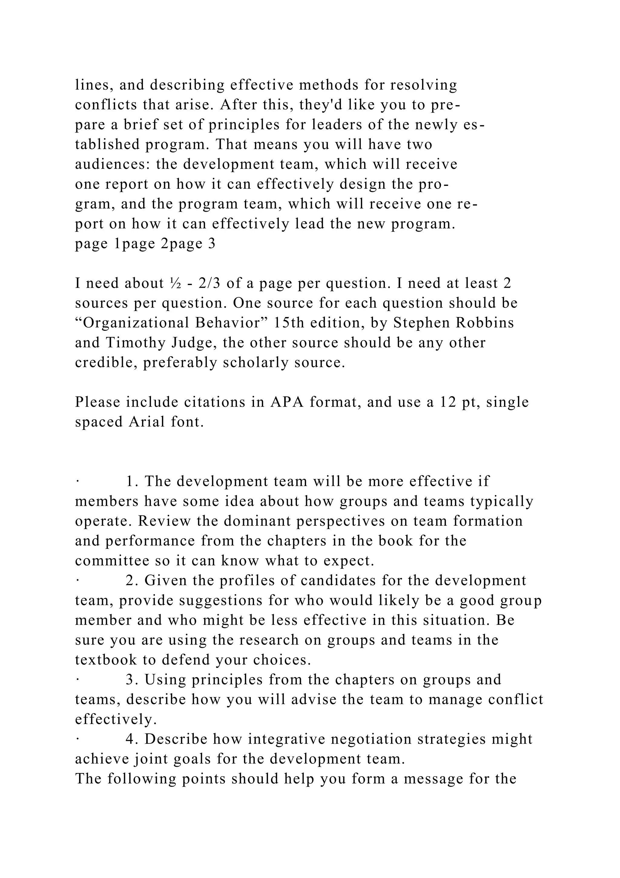 lines, and describing effective methods for resolving
conflicts that arise. After this, they'd like you to pre-
pare a brief set of principles for leaders of the newly es-
tablished program. That means you will have two
audiences: the development team, which will receive
one report on how it can effectively design the pro-
gram, and the program team, which will receive one re-
port on how it can effectively lead the new program.
page 1page 2page 3
I need about ½ - 2/3 of a page per question. I need at least 2
sources per question. One source for each question should be
“Organizational Behavior” 15th edition, by Stephen Robbins
and Timothy Judge, the other source should be any other
credible, preferably scholarly source.
Please include citations in APA format, and use a 12 pt, single
spaced Arial font.
· 1. The development team will be more effective if
members have some idea about how groups and teams typically
operate. Review the dominant perspectives on team formation
and performance from the chapters in the book for the
committee so it can know what to expect.
· 2. Given the profiles of candidates for the development
team, provide suggestions for who would likely be a good group
member and who might be less effective in this situation. Be
sure you are using the research on groups and teams in the
textbook to defend your choices.
· 3. Using principles from the chapters on groups and
teams, describe how you will advise the team to manage conflict
effectively.
· 4. Describe how integrative negotiation strategies might
achieve joint goals for the development team.
The following points should help you form a message for the
 