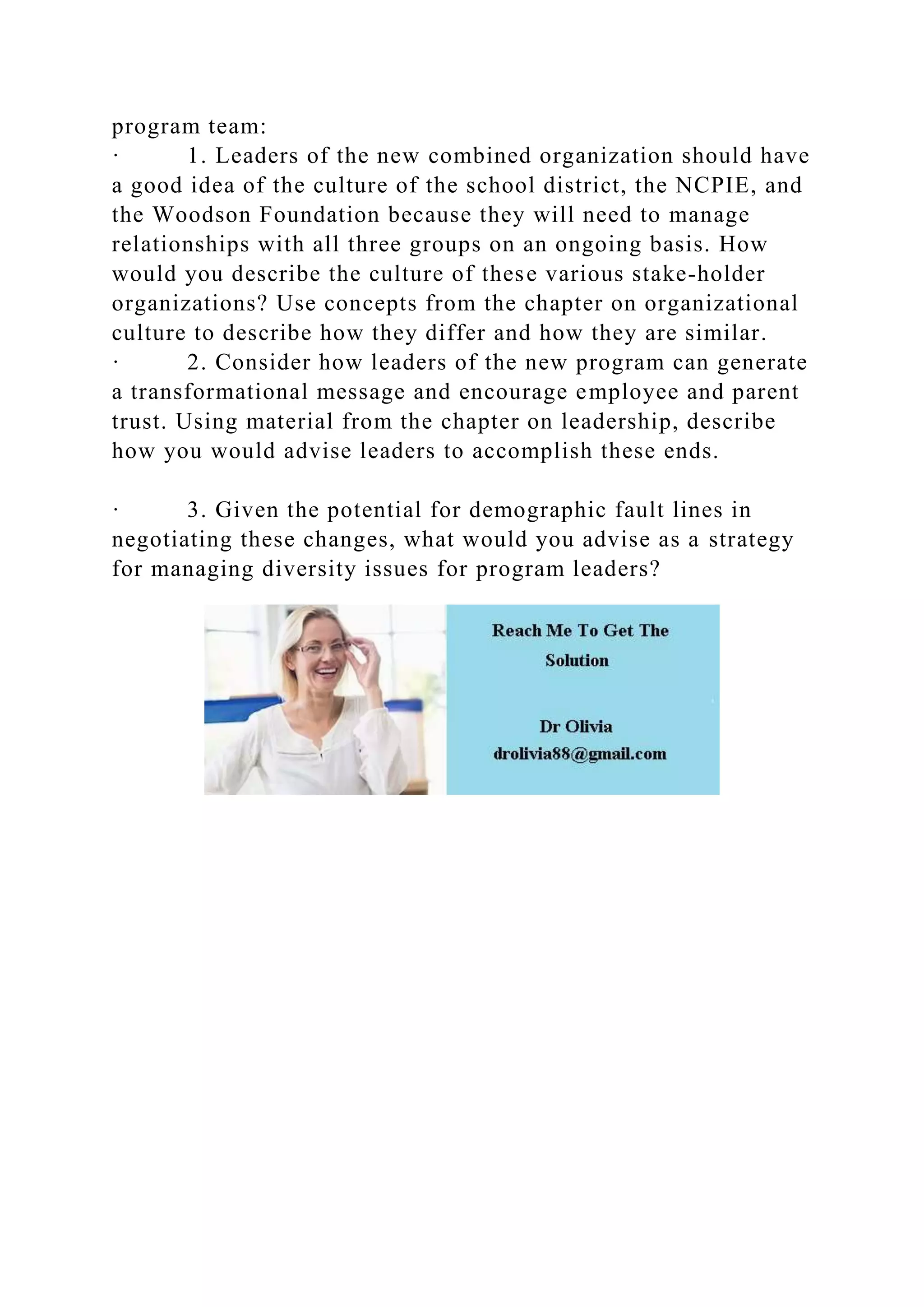 program team:
· 1. Leaders of the new combined organization should have
a good idea of the culture of the school district, the NCPIE, and
the Woodson Foundation because they will need to manage
relationships with all three groups on an ongoing basis. How
would you describe the culture of these various stake-holder
organizations? Use concepts from the chapter on organizational
culture to describe how they differ and how they are similar.
· 2. Consider how leaders of the new program can generate
a transformational message and encourage employee and parent
trust. Using material from the chapter on leadership, describe
how you would advise leaders to accomplish these ends.
· 3. Given the potential for demographic fault lines in
negotiating these changes, what would you advise as a strategy
for managing diversity issues for program leaders?
 