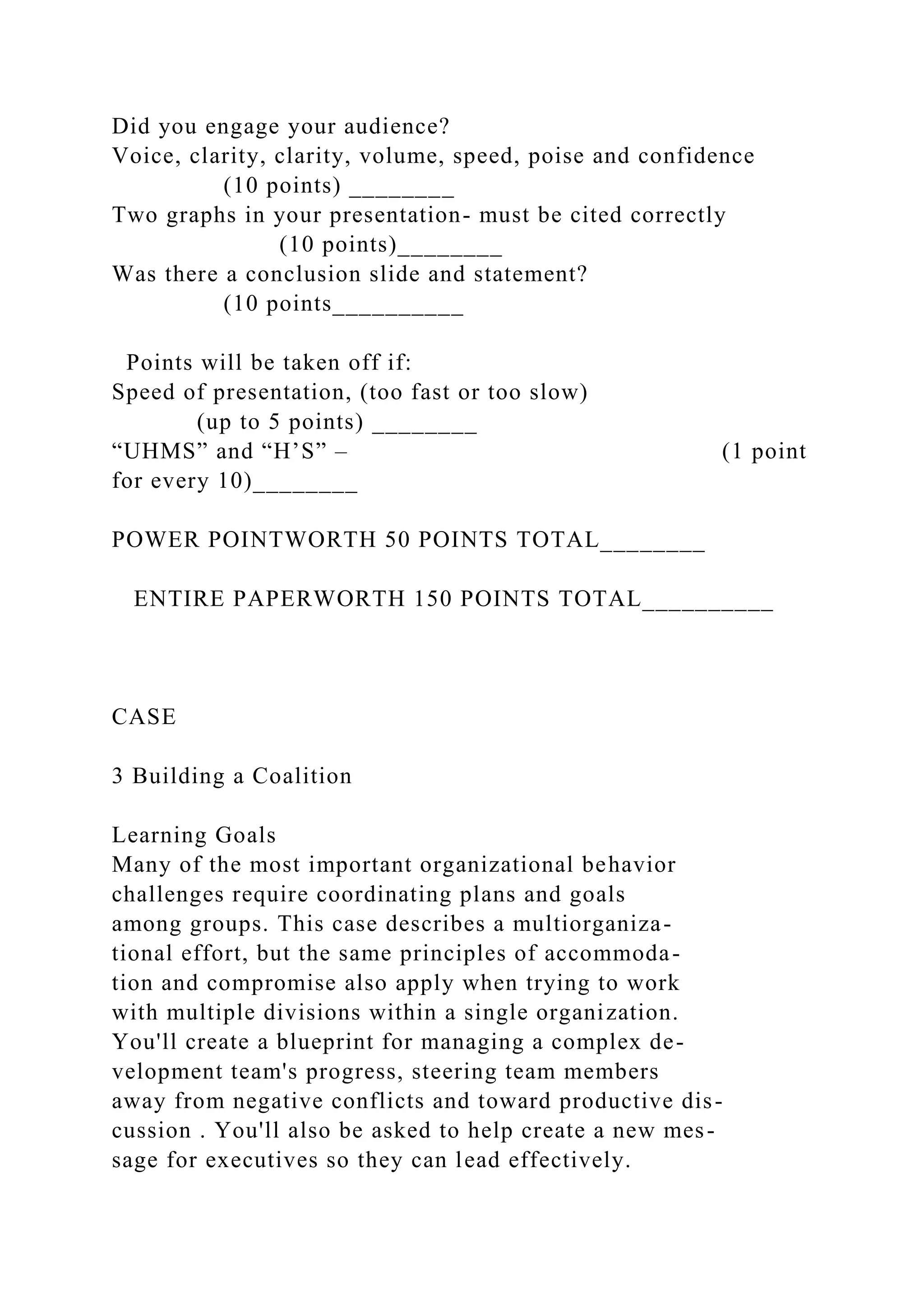 Did you engage your audience?
Voice, clarity, clarity, volume, speed, poise and confidence
(10 points) ________
Two graphs in your presentation- must be cited correctly
(10 points)________
Was there a conclusion slide and statement?
(10 points__________
Points will be taken off if:
Speed of presentation, (too fast or too slow)
(up to 5 points) ________
“UHMS” and “H’S” – (1 point
for every 10)________
POWER POINTWORTH 50 POINTS TOTAL________
ENTIRE PAPERWORTH 150 POINTS TOTAL__________
CASE
3 Building a Coalition
Learning Goals
Many of the most important organizational behavior
challenges require coordinating plans and goals
among groups. This case describes a multiorganiza-
tional effort, but the same principles of accommoda-
tion and compromise also apply when trying to work
with multiple divisions within a single organization.
You'll create a blueprint for managing a complex de-
velopment team's progress, steering team members
away from negative conflicts and toward productive dis-
cussion . You'll also be asked to help create a new mes-
sage for executives so they can lead effectively.
 