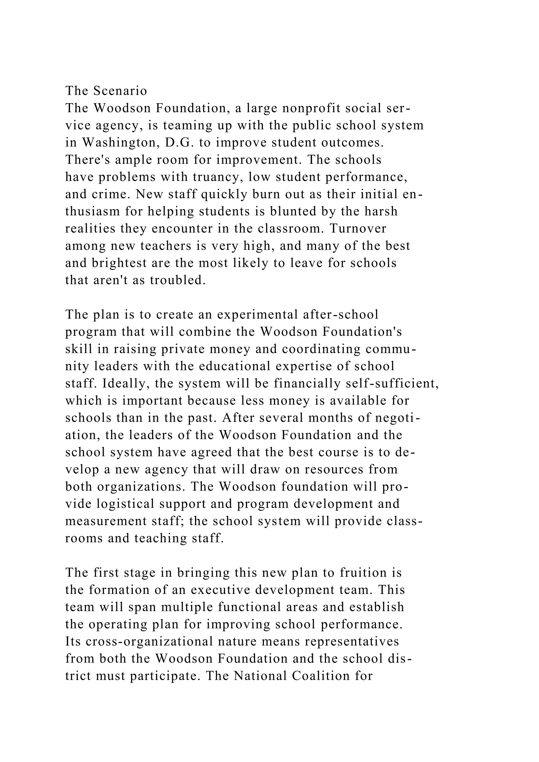 The Scenario
The Woodson Foundation, a large nonprofit social ser-
vice agency, is teaming up with the public school system
in Washington, D.G. to improve student outcomes.
There's ample room for improvement. The schools
have problems with truancy, low student performance,
and crime. New staff quickly burn out as their initial en-
thusiasm for helping students is blunted by the harsh
realities they encounter in the classroom. Turnover
among new teachers is very high, and many of the best
and brightest are the most likely to leave for schools
that aren't as troubled.
The plan is to create an experimental after-school
program that will combine the Woodson Foundation's
skill in raising private money and coordinating commu-
nity leaders with the educational expertise of school
staff. Ideally, the system will be financially self-sufficient,
which is important because less money is available for
schools than in the past. After several months of negoti-
ation, the leaders of the Woodson Foundation and the
school system have agreed that the best course is to de-
velop a new agency that will draw on resources from
both organizations. The Woodson foundation will pro-
vide logistical support and program development and
measurement staff; the school system will provide class-
rooms and teaching staff.
The first stage in bringing this new plan to fruition is
the formation of an executive development team. This
team will span multiple functional areas and establish
the operating plan for improving school performance.
Its cross-organizational nature means representatives
from both the Woodson Foundation and the school dis-
trict must participate. The National Coalition for
 