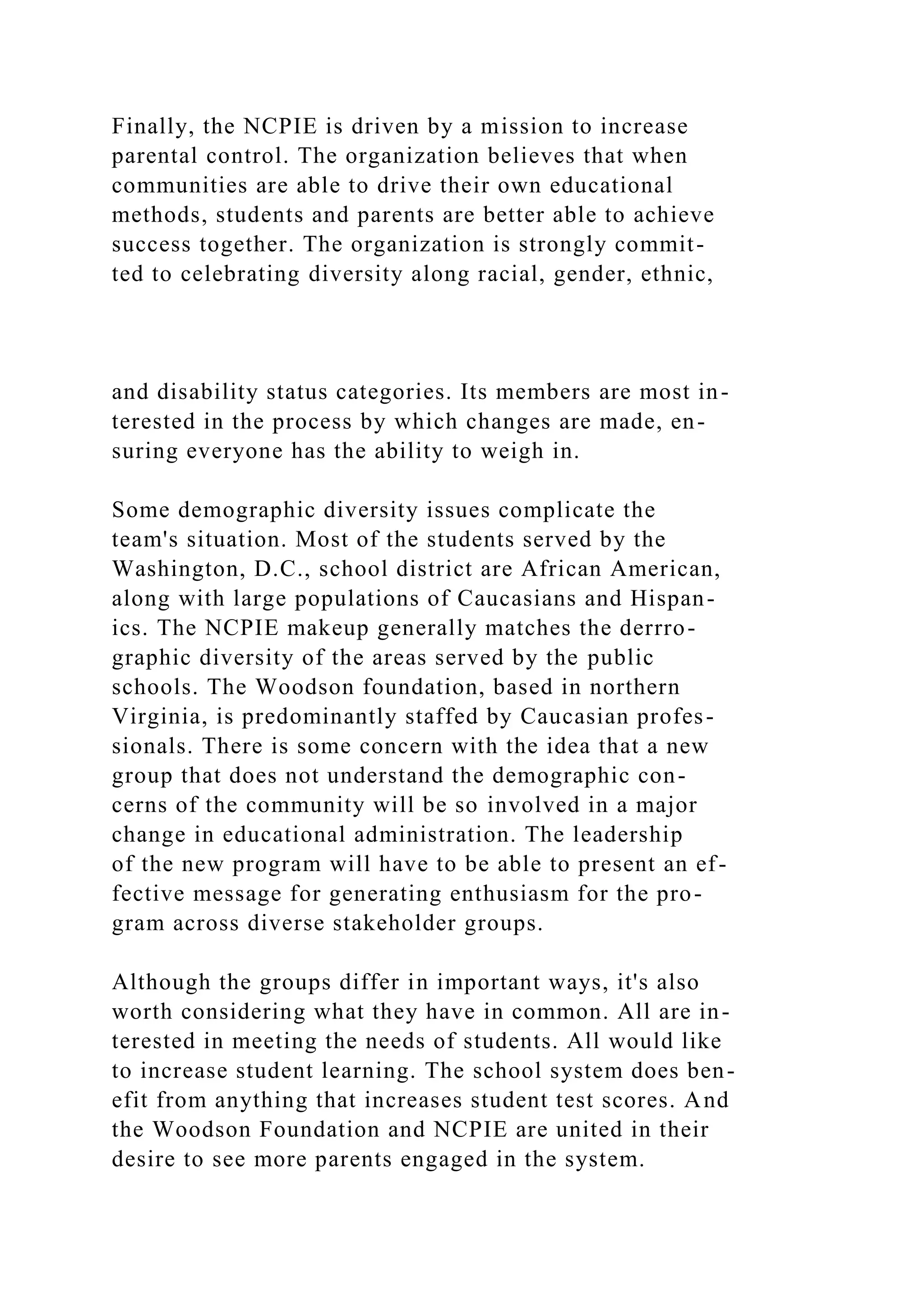 Finally, the NCPIE is driven by a mission to increase
parental control. The organization believes that when
communities are able to drive their own educational
methods, students and parents are better able to achieve
success together. The organization is strongly commit-
ted to celebrating diversity along racial, gender, ethnic,
and disability status categories. Its members are most in-
terested in the process by which changes are made, en-
suring everyone has the ability to weigh in.
Some demographic diversity issues complicate the
team's situation. Most of the students served by the
Washington, D.C., school district are African American,
along with large populations of Caucasians and Hispan-
ics. The NCPIE makeup generally matches the derrro-
graphic diversity of the areas served by the public
schools. The Woodson foundation, based in northern
Virginia, is predominantly staffed by Caucasian profes-
sionals. There is some concern with the idea that a new
group that does not understand the demographic con-
cerns of the community will be so involved in a major
change in educational administration. The leadership
of the new program will have to be able to present an ef-
fective message for generating enthusiasm for the pro-
gram across diverse stakeholder groups.
Although the groups differ in important ways, it's also
worth considering what they have in common. All are in-
terested in meeting the needs of students. All would like
to increase student learning. The school system does ben-
efit from anything that increases student test scores. And
the Woodson Foundation and NCPIE are united in their
desire to see more parents engaged in the system.
 