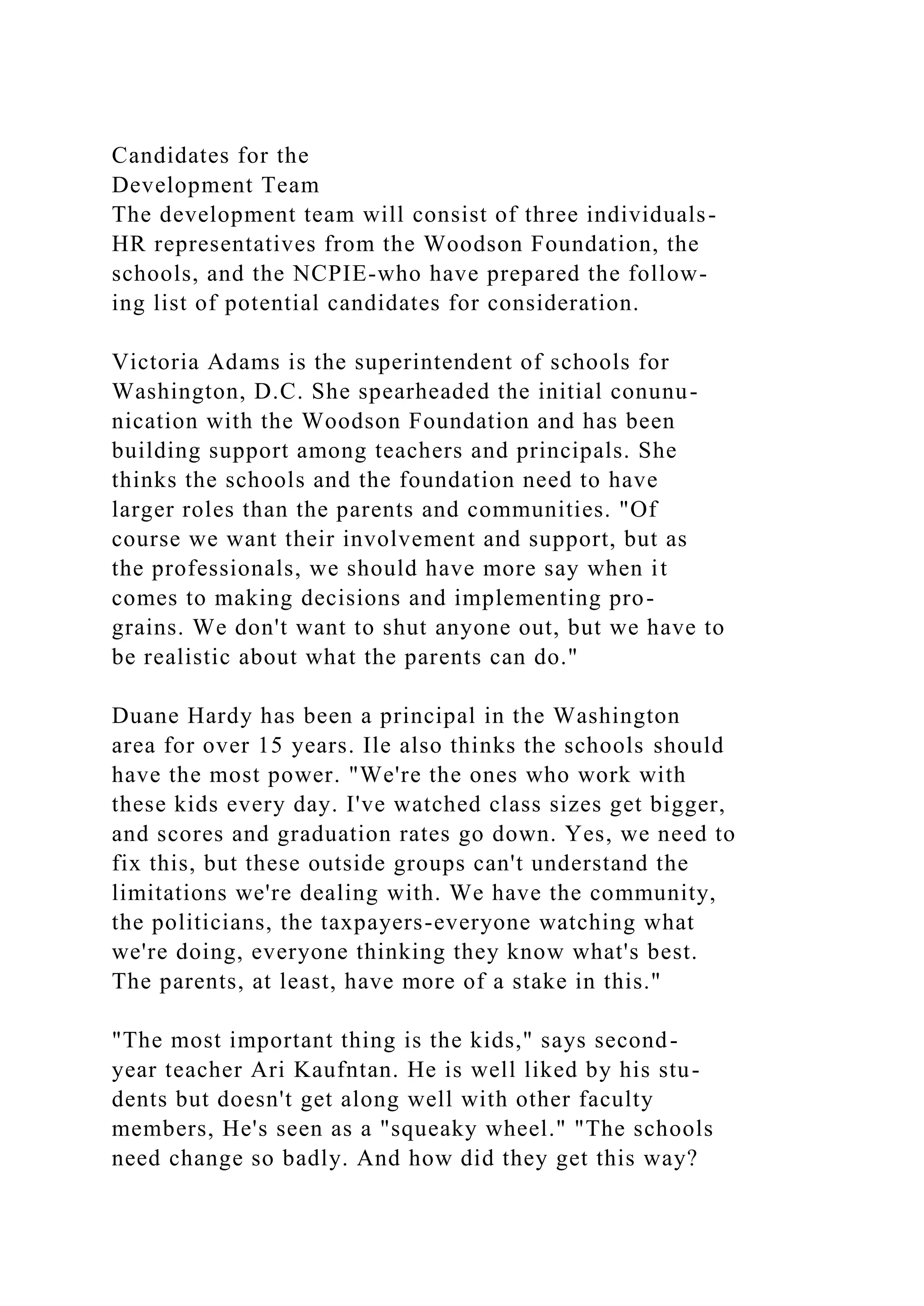 Candidates for the
Development Team
The development team will consist of three individuals-
HR representatives from the Woodson Foundation, the
schools, and the NCPIE-who have prepared the follow-
ing list of potential candidates for consideration.
Victoria Adams is the superintendent of schools for
Washington, D.C. She spearheaded the initial conunu-
nication with the Woodson Foundation and has been
building support among teachers and principals. She
thinks the schools and the foundation need to have
larger roles than the parents and communities. "Of
course we want their involvement and support, but as
the professionals, we should have more say when it
comes to making decisions and implementing pro-
grains. We don't want to shut anyone out, but we have to
be realistic about what the parents can do."
Duane Hardy has been a principal in the Washington
area for over 15 years. Ile also thinks the schools should
have the most power. "We're the ones who work with
these kids every day. I've watched class sizes get bigger,
and scores and graduation rates go down. Yes, we need to
fix this, but these outside groups can't understand the
limitations we're dealing with. We have the community,
the politicians, the taxpayers-everyone watching what
we're doing, everyone thinking they know what's best.
The parents, at least, have more of a stake in this."
"The most important thing is the kids," says second-
year teacher Ari Kaufntan. He is well liked by his stu-
dents but doesn't get along well with other faculty
members, He's seen as a "squeaky wheel." "The schools
need change so badly. And how did they get this way?
 