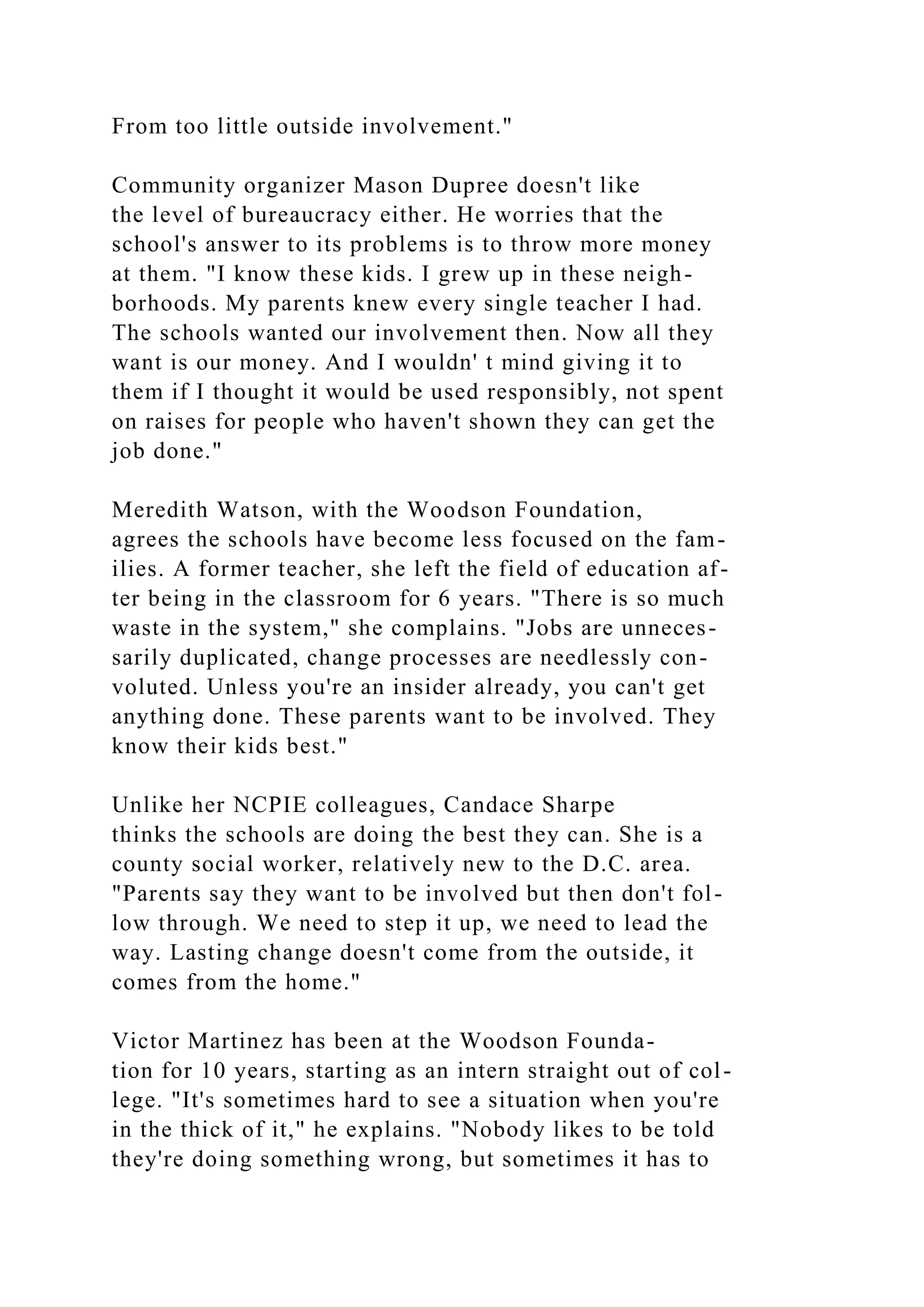 From too little outside involvement."
Community organizer Mason Dupree doesn't like
the level of bureaucracy either. He worries that the
school's answer to its problems is to throw more money
at them. "I know these kids. I grew up in these neigh-
borhoods. My parents knew every single teacher I had.
The schools wanted our involvement then. Now all they
want is our money. And I wouldn' t mind giving it to
them if I thought it would be used responsibly, not spent
on raises for people who haven't shown they can get the
job done."
Meredith Watson, with the Woodson Foundation,
agrees the schools have become less focused on the fam-
ilies. A former teacher, she left the field of education af-
ter being in the classroom for 6 years. "There is so much
waste in the system," she complains. "Jobs are unneces-
sarily duplicated, change processes are needlessly con-
voluted. Unless you're an insider already, you can't get
anything done. These parents want to be involved. They
know their kids best."
Unlike her NCPIE colleagues, Candace Sharpe
thinks the schools are doing the best they can. She is a
county social worker, relatively new to the D.C. area.
"Parents say they want to be involved but then don't fol-
low through. We need to step it up, we need to lead the
way. Lasting change doesn't come from the outside, it
comes from the home."
Victor Martinez has been at the Woodson Founda-
tion for 10 years, starting as an intern straight out of col-
lege. "It's sometimes hard to see a situation when you're
in the thick of it," he explains. "Nobody likes to be told
they're doing something wrong, but sometimes it has to
 