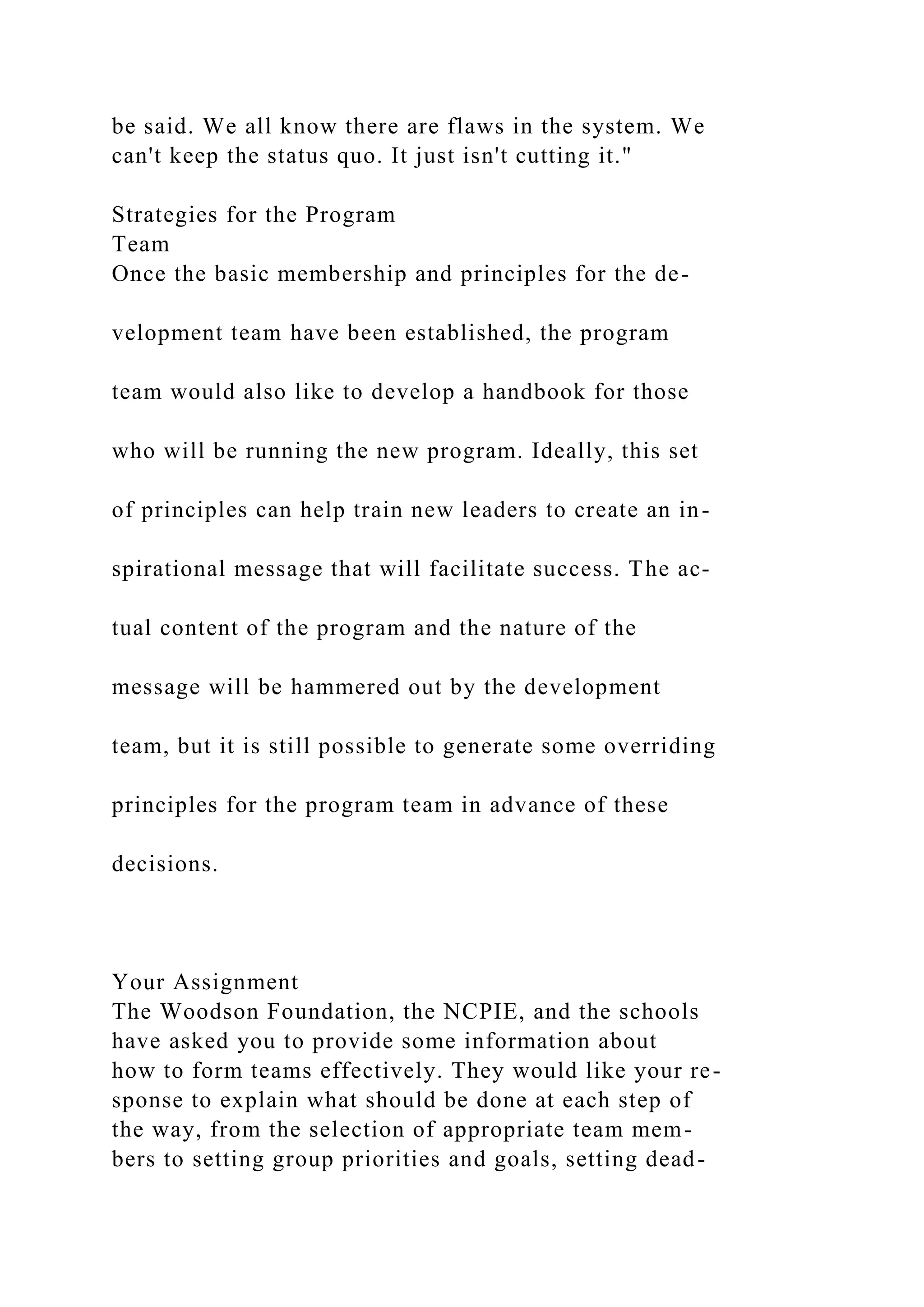 be said. We all know there are flaws in the system. We
can't keep the status quo. It just isn't cutting it."
Strategies for the Program
Team
Once the basic membership and principles for the de-
velopment team have been established, the program
team would also like to develop a handbook for those
who will be running the new program. Ideally, this set
of principles can help train new leaders to create an in-
spirational message that will facilitate success. The ac-
tual content of the program and the nature of the
message will be hammered out by the development
team, but it is still possible to generate some overriding
principles for the program team in advance of these
decisions.
Your Assignment
The Woodson Foundation, the NCPIE, and the schools
have asked you to provide some information about
how to form teams effectively. They would like your re-
sponse to explain what should be done at each step of
the way, from the selection of appropriate team mem-
bers to setting group priorities and goals, setting dead-
 