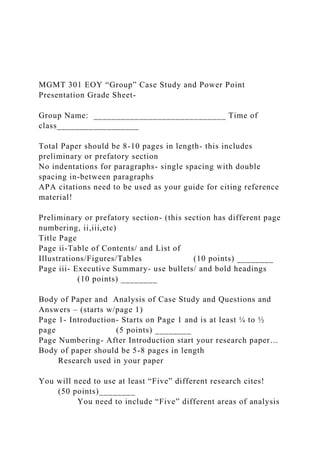 MGMT 301 EOY “Group” Case Study and Power Point
Presentation Grade Sheet-
Group Name: _____________________________ Time of
class__________________
Total Paper should be 8-10 pages in length- this includes
preliminary or prefatory section
No indentations for paragraphs- single spacing with double
spacing in-between paragraphs
APA citations need to be used as your guide for citing reference
material!
Preliminary or prefatory section- (this section has different page
numbering, ii,iii,etc)
Title Page
Page ii-Table of Contents/ and List of
Illustrations/Figures/Tables (10 points) ________
Page iii- Executive Summary- use bullets/ and bold headings
(10 points) ________
Body of Paper and Analysis of Case Study and Questions and
Answers – (starts w/page 1)
Page 1- Introduction- Starts on Page 1 and is at least ¼ to ½
page (5 points) ________
Page Numbering- After Introduction start your research paper…
Body of paper should be 5-8 pages in length
Research used in your paper
You will need to use at least “Five” different research cites!
(50 points)________
You need to include “Five” different areas of analysis
 