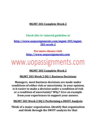 MGMT 303 Complete Week 2
Check this A+ tutorial guideline at
http://www.uopassignments.com/mgmt-303/mgmt-
303-week-2
For more classes visit
http://www.uopassignments.com
MGMT 303 Complete Week 2
MGMT 303 Week 2 DQ 1 Business Decisions
Managers, most business decisions are made under
conditions of either risk or uncertainty. In your opinion,
is it easier to make a decision under a condition of risk
or a condition of uncertainty? Why? Give an example
from your experiences to support your answer.
MGMT 303 Week 2 DQ 2 Performing a SWOT Analysis
Think of a major organization. Identify that organization
and think through the SWOT analysis for that
 