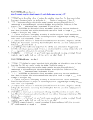 MGMT 303 Final Exam Answers
http://hwminute.com/downloads/mgmt-303-wk-8-final-exams-version-1-2-3/
1. (TCO1) When the dean of the college of business downsized the college from five departments to four
departments, the dean primarily was performing the ____ function of management. (Points : 2)
2. (TCO 2) State supported universities receive money from state tax payers. Harvard University’s
endowment is so large that Harvard is guaranteed significant income just from the interest the fund
generates. The ____ dimension of these competitors is different. (Points : 2)
3. (TCO 2) The expiration of a pharmaceutical drug patent allows generic drug makers to introduce the
same chemical compound under a different name and at lower prices. This is an example of ____ for the
developer of the original drug. (Points : 2)
4. (TCO3) New York passed a law requiring no smoking in bars and restaurants. Owners who pressure
bartenders and waiters to sell to people who are smoking in order to keep profits high are taking a(n)____
stance toward social responsibility. (Points : 2)
5. (TCO4) Coca-Cola is based out of Atlanta but reaches into hundreds of countries. The product is locally
packaged, but the cola inside is essentially the same throughout the world. Coca-Cola is edging closer to
being a(n) ____ business. (Points : 2)
6. (TCO4) The growth of multinational corporations has left little room for distinction. Any perceived
competitive advantage is quickly copied. However,an area for competitive advantage remains in the level
of ____ organizations attract,motivate, and retain. (Points : 2)
7. (TCO5) The ____ of Applebee’s is to gain “weekly repeat guests through providing surprisingly friendly
hospitality, superior quality food, and world class service and value.” (Points : 2)
MGMT 303 Final Exams – Version 2
1. (TCO1) A CEO of a local newspaper has noticed that the advertising and subscription revenue has been
decreasing. The CEO sets a goal of stopping the decline. The CEO is engaged in
2. (TCO 2) State supported universities receive money from state tax payers. Harvard University’s
endowment is so large that Harvard is guaranteed significant income just from the interest the fund
generates. The ____ dimension of these competitors is different.
3. (TCO 2) The expiration of a pharmaceutical drug patent allows generic drug makers to introduce the
same chemical compound under a different name and at lower prices. This is an example of ____ for the
developer of the original drug.
4. (TCO3) New York passed a law requiring no smoking in bars and restaurants. Owners who pressure
bartenders and waiters to sell to people who are smoking in order to keep profits high are taking a(n)____
stance toward social responsibility.
5. (TCO4) Coca-Cola is based out of Atlanta but reaches into hundreds of countries. The product is locally
packaged, but the cola inside is essentially the same throughout the world. Coca-Cola is edging closer to
being a(n) ____ business.
6. (TCO4) Eric,an American, is an executive coach at Boeing. One of the executives he coaches is from
India. Their diverse backgrounds add variety and create more solutions for management challenges. This
illustrates the ____ argument.
7. (TCO5) The ____ of Applebee’s is to gain “weekly repeat guests through providing surprisingly friendly
hospitality, superior quality food, and world class service and value.”
8. (TCO5) GE competes in industries ranging from medical devices to appliances to television networks.
GE’s mixed strategy is an example of ____ strategy.
 