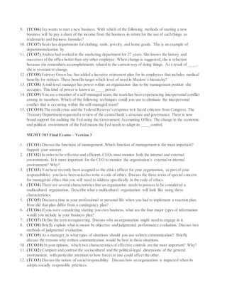 9. (TCO6) Jay wants to start a new business. With which of the following methods of starting a new
business will he pay a share of the income from the business in return for the use of such things as
trademarks and business formulas?
10. (TCO7) Sears has departments for clothing, tools, jewelry, and home goods. This is an example of
departmentalization by
11. (TCO7) Andrea had worked in the marketing department for 27 years. She knows the history and
successes of the office better than any other employee. When change is suggested, she is reluctant
because she remembers accomplishments related to the current way of doing things. As a result of ____,
she is resistant to change.
12. (TCO8) Fairway Green Inc. has added a lucrative retirement plan for its employees that includes medical
benefits for retirees. These benefits target which level of need in Maslow’s hierarchy?
13. (TCO8) A mid-level manager has power within an organization due to the management position she
occupies. This kind of power is known as ____ power.
14. (TCO9) You are a member of a self-managed team; the team has been experiencing interpersonal conflict
among its members. Which of the following techniques could you use to eliminate the interpersonal
conflict that is occurring within the self-managed team?
15. (TCO10) The credit crisis and the FederalReserve’s response to it faced criticism from Congress. The
Treasury Department requested a review of the centralbank’s structure and governance. There is now
broad support for auditing the Fed using the Government Accounting Office. The change in the economic
and political environment of the Fed means the Fed needs to adapt its ____ control.
MGMT 303 Final Exams – Version 3
1. (TCO1) Discuss the functions of management. Which function of management is the most important?
Support your answer.
2. (TCO2) In order to be effective and efficient, CEOs must monitor both the internal and external
environments. Is it more important for the CEO to monitor the organization’s external or internal
environment? Why?
3. (TCO3) You have recently been assigned as the ethics officer for your organization, as part of your
responsibilities you have been asked to write a code of ethics. Discuss the three areas of special concern
for managerial ethics that you will need to address specifically in the code of ethics.
4. (TCO4) There are severalcharacteristics that an organization needs to possess to be considered a
multicultural organization. Describe what a multicultural organization will look like using these
characteristics.
5. (TCO5) Discuss a time in your professional or personal life when you had to implement a reaction plan.
How did that plan differ from a contingency plan?
6. (TCO6) If you were considering starting you own business, what are the four major types of information
would you include in your business plan?
7. (TCO7) Define the term reengineering. Discuss why an organization might need to engage in it.
8. (TCO8) Briefly explain what is meant by objective and judgmental performance evaluation. Discuss two
methods of judgmental evaluation.
9. (TCO9) As a manager,in what types of situations should you use written communication? Briefly
discuss the reasons why written communication would be best in these situations.
10. (TCO10) In your opinion, which two characteristics of effective controls are the most important? Why?
11. (TCO2) Compare and contrast the sociocultural and the political-legal dimensions of the general
environment, with particular attention to how forces in one could affect the other.
12. (TCO3) Discuss the notion of social responsibility. Discuss how an organization is impacted when its
adopts socially responsible practices.
 