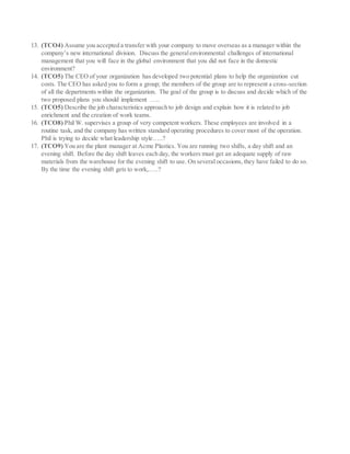 13. (TCO4) Assume you accepted a transfer with your company to move overseas as a manager within the
company’s new international division. Discuss the generalenvironmental challenges of international
management that you will face in the global environment that you did not face in the domestic
environment?
14. (TCO5) The CEO of your organization has developed two potential plans to help the organization cut
costs. The CEO has asked you to form a group; the members of the group are to represent a cross-section
of all the departments within the organization. The goal of the group is to discuss and decide which of the
two proposed plans you should implement …..
15. (TCO5) Describe the job characteristics approach to job design and explain how it is related to job
enrichment and the creation of work teams.
16. (TCO8) Phil W. supervises a group of very competent workers. These employees are involved in a
routine task, and the company has written standard operating procedures to cover most of the operation.
Phil is trying to decide what leadership style…..?
17. (TCO9) You are the plant manager at Acme Plastics. You are running two shifts, a day shift and an
evening shift. Before the day shift leaves each day, the workers must get an adequate supply of raw
materials from the warehouse for the evening shift to use. On several occasions, they have failed to do so.
By the time the evening shift gets to work,…..?
 