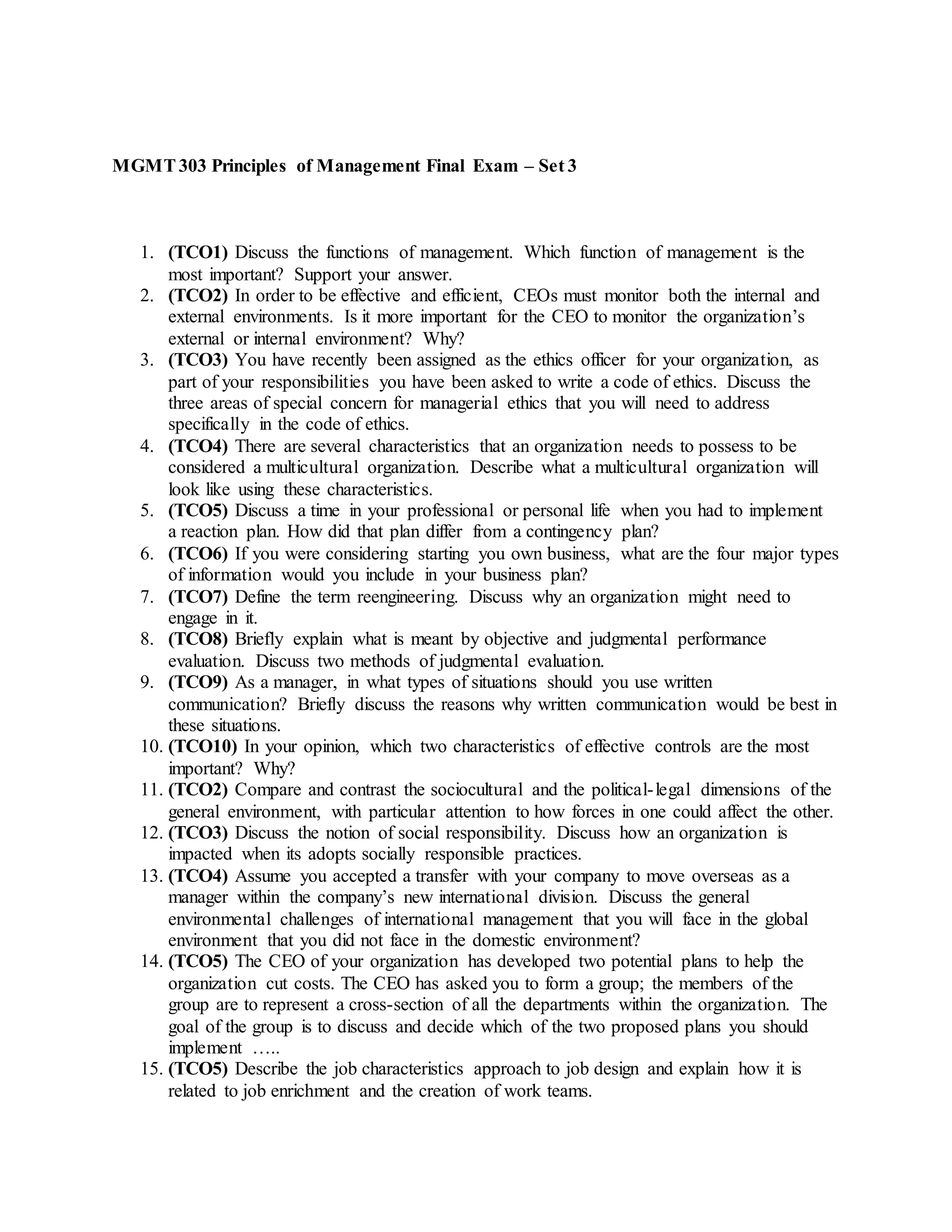 MGMT303 Principles of Management Final Exam – Set 3
1. (TCO1) Discuss the functions of management. Which function of management is the
most important? Support your answer.
2. (TCO2) In order to be effective and efficient, CEOs must monitor both the internal and
external environments. Is it more important for the CEO to monitor the organization’s
external or internal environment? Why?
3. (TCO3) You have recently been assigned as the ethics officer for your organization, as
part of your responsibilities you have been asked to write a code of ethics. Discuss the
three areas of special concern for managerial ethics that you will need to address
specifically in the code of ethics.
4. (TCO4) There are several characteristics that an organization needs to possess to be
considered a multicultural organization. Describe what a multicultural organization will
look like using these characteristics.
5. (TCO5) Discuss a time in your professional or personal life when you had to implement
a reaction plan. How did that plan differ from a contingency plan?
6. (TCO6) If you were considering starting you own business, what are the four major types
of information would you include in your business plan?
7. (TCO7) Define the term reengineering. Discuss why an organization might need to
engage in it.
8. (TCO8) Briefly explain what is meant by objective and judgmental performance
evaluation. Discuss two methods of judgmental evaluation.
9. (TCO9) As a manager, in what types of situations should you use written
communication? Briefly discuss the reasons why written communication would be best in
these situations.
10. (TCO10) In your opinion, which two characteristics of effective controls are the most
important? Why?
11. (TCO2) Compare and contrast the sociocultural and the political-legal dimensions of the
general environment, with particular attention to how forces in one could affect the other.
12. (TCO3) Discuss the notion of social responsibility. Discuss how an organization is
impacted when its adopts socially responsible practices.
13. (TCO4) Assume you accepted a transfer with your company to move overseas as a
manager within the company’s new international division. Discuss the general
environmental challenges of international management that you will face in the global
environment that you did not face in the domestic environment?
14. (TCO5) The CEO of your organization has developed two potential plans to help the
organization cut costs. The CEO has asked you to form a group; the members of the
group are to represent a cross-section of all the departments within the organization. The
goal of the group is to discuss and decide which of the two proposed plans you should
implement …..
15. (TCO5) Describe the job characteristics approach to job design and explain how it is
related to job enrichment and the creation of work teams.
 