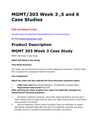 MGMT/303 Week 3 ,5 and 6
Case Studies
Click Link Below To Buy:
http://hwcampus.com/shop/mgmt-303/mgmt303-week-3-5-and-6-case-studies/
Or Visit www.hwcampus.com
Product Description
MGMT 303 Week 3 Case Study
MGMT 303 Week 3 Case Study
MGMT 303 Week 5 Case Study
Case Study Summary
This week, you are assuming the role of a Human Resources consultant, hired by Flight
001 to analyze their employees’ level of motivation.
Your Assignment
Watch the video and then address the three discussion questions below.
 Video Case Title: Motivating Employees – Empowered and Appreciated
 Organizations Discussed: Flight 001
After watching the video, prepare your report for Flight 001 managers by
answering the following questions:
1. According to Maslow’s hierarchy, which basic needs did Shank’s old boss fail to
meet? Explain why the needs have not been met. What could be done to meet these
missing needs? (20 points)
2. Use the Expectancy Theory and/or the Equity Theory of motivation to explain
how feeling underpaid might affect the work of a Flight 001 associate and what a
manager can do to increase the employee’s motivation. (20 points)
 