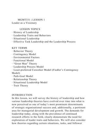 MGMT331 | LESSON 1
Leader as a Visionary
LESSON TOPICS
· History of Leadership
· Leadership Traits and Behaviors
· Situational Leadership
· Effective Task Leadership and the Leadership Process
KEY TERMS
· Behavior Theory
· Contingency Model
· Environmental Factors
· Functional Model
· “Great Man” Theory
· Leadership Process Model
· Least-preferred Coworker Model (Fiedler’s Contingency
Model)
· Path-Goal Model
· Relationship Theory
· Situational Leadership Model
· Trait Theory
INTRODUCTION
In this lesson, we will survey the history of leadership and how
various leadership theories have evolved over time into what is
now perceived as one of today’s most prominent determinants
of strategic organizational success and, additionally, a pertinent
area for managerial development and growth. The demands for
leadership today, along with the prevalence of continued
research efforts in the field, clearly demonstrate the need for
exploration of leader traits and behaviors. We will also consider
how theories regarding certain situations, tasks, and follower
 