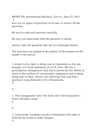 MGMT338, International Business, Test #1, June 22, 2015
T
here are six pages of questions so be sure to answer all the
questions.
Be sure to read each question carefully.
Be sure you understand what the question is asking.
Answer only the questions ask, but in a thorough manner.
The questions are graded on the quality of the content not the
length of the answer.
I. (6 pts) Leslie Igles is being sent to Guatemala as the new
manager of a local subsidiary of a U.S. firm. She has a
participatory management style and is known for her ability to
relate to the workers by occasionally stepping in and working
along side of them. Answer the following True and False
questions using Hofstede’s Five Dimensions.
T
F
1. This management style will work well with Guatemala’s
Power Distance rating.
T
F
2. Uncertainty Avoidance levels in Guatemala will make it
difficult for Leslie to make changes.
T
 
