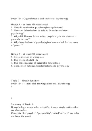 MGMT341 Organizational and Industrial Psychology
Group A – at least 350 words each
1. How do motivation psychologists equivocate?
2. How can behaviorism be said to be an inconsistent
psychology?
3. Why did Thomas Szasz write: ‘psychiatry is the disease it
pretends to cure’?
4. Why have industrial psychologists been called the ‘servants
of power’?
Group B – at least 200 words each
5. Existentialism in workplace
6. The crises of adult life
7. The consequences of scientific psychology
8. Connection between Existentialism and psychology
Topic 7 – Group dynamics
MGMT341 – Industrial and Organizational Psychology
1
1
Summary of Topic 6
If psychology wants to be scientific, it must study entities that
are observable
Concepts like ‘psyche’, ‘personality’, ‘mind’ or ‘self’ are ruled
out from the onset
 