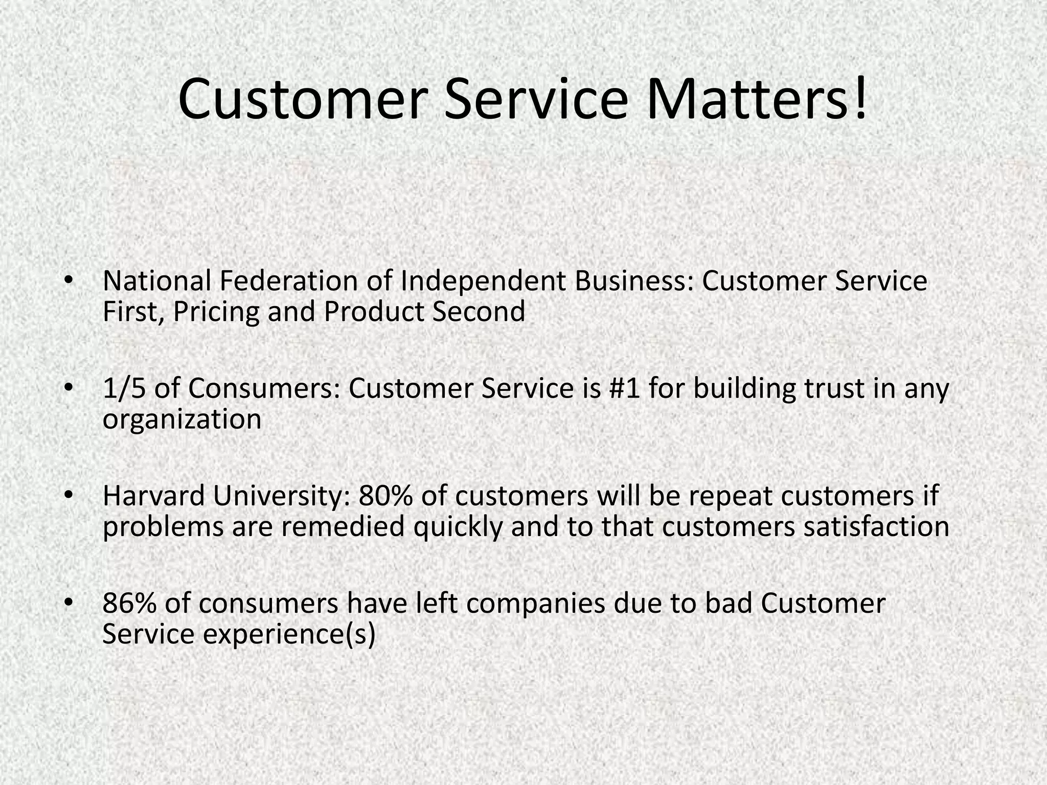 Customer Service Matters!

• National Federation of Independent Business: Customer Service
  First, Pricing and Product Second

• 1/5 of Consumers: Customer Service is #1 for building trust in any
  organization

• Harvard University: 80% of customers will be repeat customers if
  problems are remedied quickly and to that customers satisfaction

• 86% of consumers have left companies due to bad Customer
  Service experience(s)
 