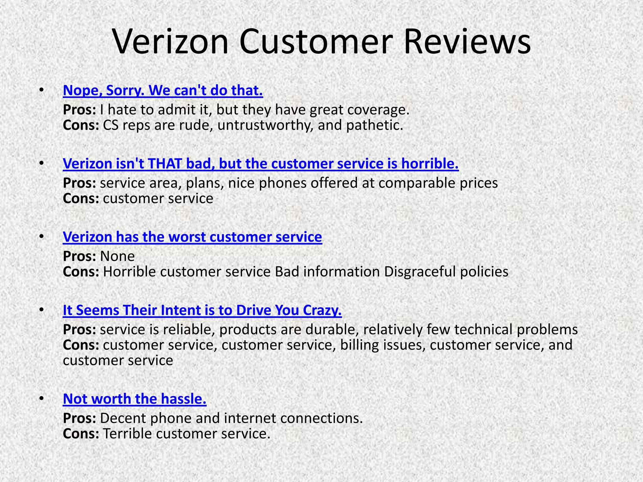 Verizon Customer Reviews
•   Nope, Sorry. We can't do that.
    Pros: I hate to admit it, but they have great coverage.
    Cons: CS reps are rude, untrustworthy, and pathetic.

•   Verizon isn't THAT bad, but the customer service is horrible.
    Pros: service area, plans, nice phones offered at comparable prices
    Cons: customer service

•   Verizon has the worst customer service
    Pros: None
    Cons: Horrible customer service Bad information Disgraceful policies

•   It Seems Their Intent is to Drive You Crazy.
    Pros: service is reliable, products are durable, relatively few technical problems
    Cons: customer service, customer service, billing issues, customer service, and
    customer service

•   Not worth the hassle.
    Pros: Decent phone and internet connections.
    Cons: Terrible customer service.
 