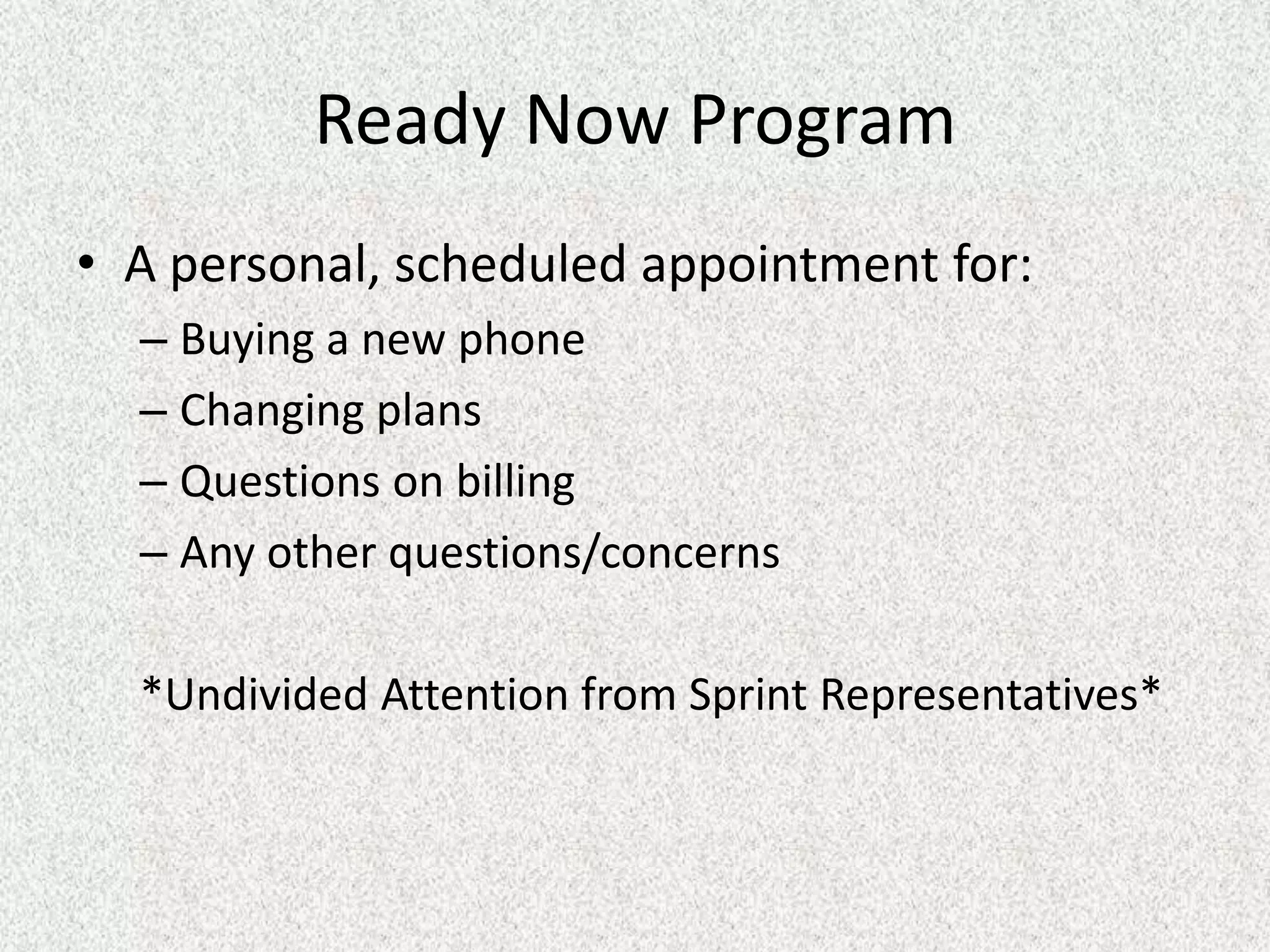 Ready Now Program
• A personal, scheduled appointment for:
  – Buying a new phone
  – Changing plans
  – Questions on billing
  – Any other questions/concerns

  *Undivided Attention from Sprint Representatives*
 