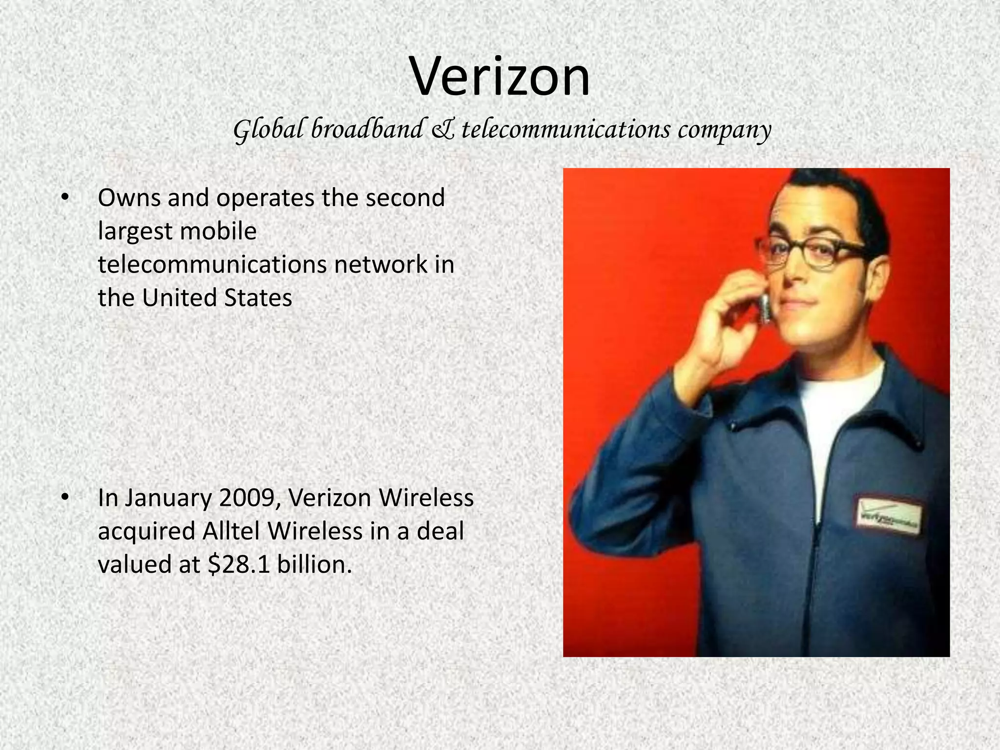 Verizon
              Global broadband & telecommunications company

• Owns and operates the second
  largest mobile
  telecommunications network in
  the United States




• In January 2009, Verizon Wireless
  acquired Alltel Wireless in a deal
  valued at $28.1 billion.
 