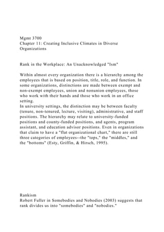 Mgmt 3700
Chapter 11: Creating Inclusive Climates in Diverse
Organizations
Rank in the Workplace: An Unacknowledged "Ism"
Within almost every organization there is a hierarchy among the
employees that is based on position, title, role, and function. In
some organizations, distinctions are made between exempt and
non-exempt employees, union and nonunion employees, those
who work with their hands and those who work in an office
setting.
In university settings, the distinction may be between faculty
(tenure, non-tenured, lecture, visiting), administrative, and staff
positions. The hierarchy may relate to university-funded
positions and county-funded positions, and agents, program
assistant, and education advisor positions. Even in organizations
that claim to have a "flat organizational chart," there are still
three categories of employees--the "tops," the "middles," and
the "bottoms" (Esty, Griffin, & Hirsch, 1995).
Rankism
Robert Fuller in Somebodies and Nobodies (2003) suggests that
rank divides us into "somebodies" and "nobodies."
 