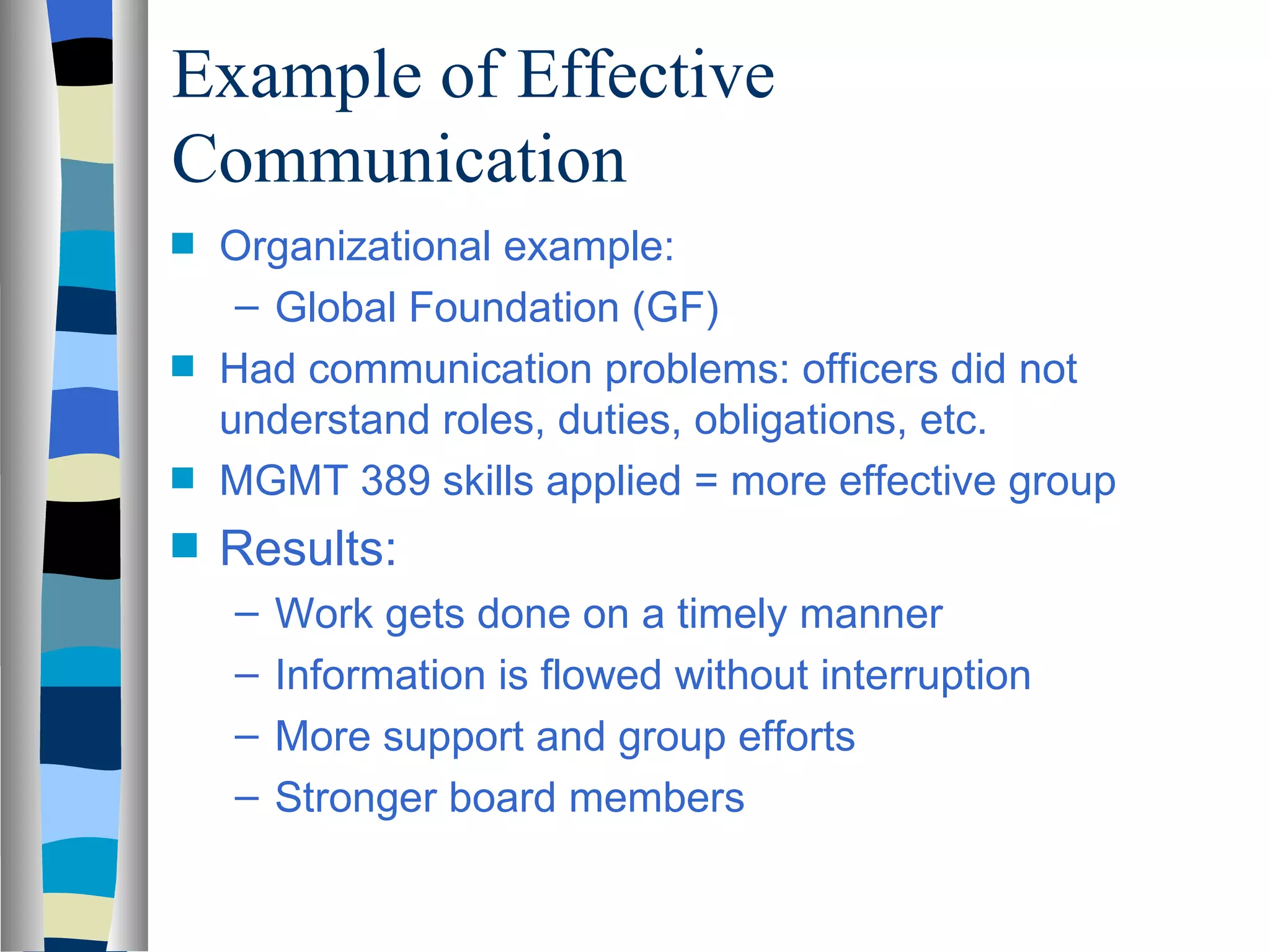 Example of Effective
Communication
s   Organizational example:
     – Global Foundation (GF)
s   Had communication problems: officers did not
    understand roles, duties, obligations, etc.
s   MGMT 389 skills applied = more effective group
s   Results:
    –   Work gets done on a timely manner
    –   Information is flowed without interruption
    –   More support and group efforts
    –   Stronger board members
 