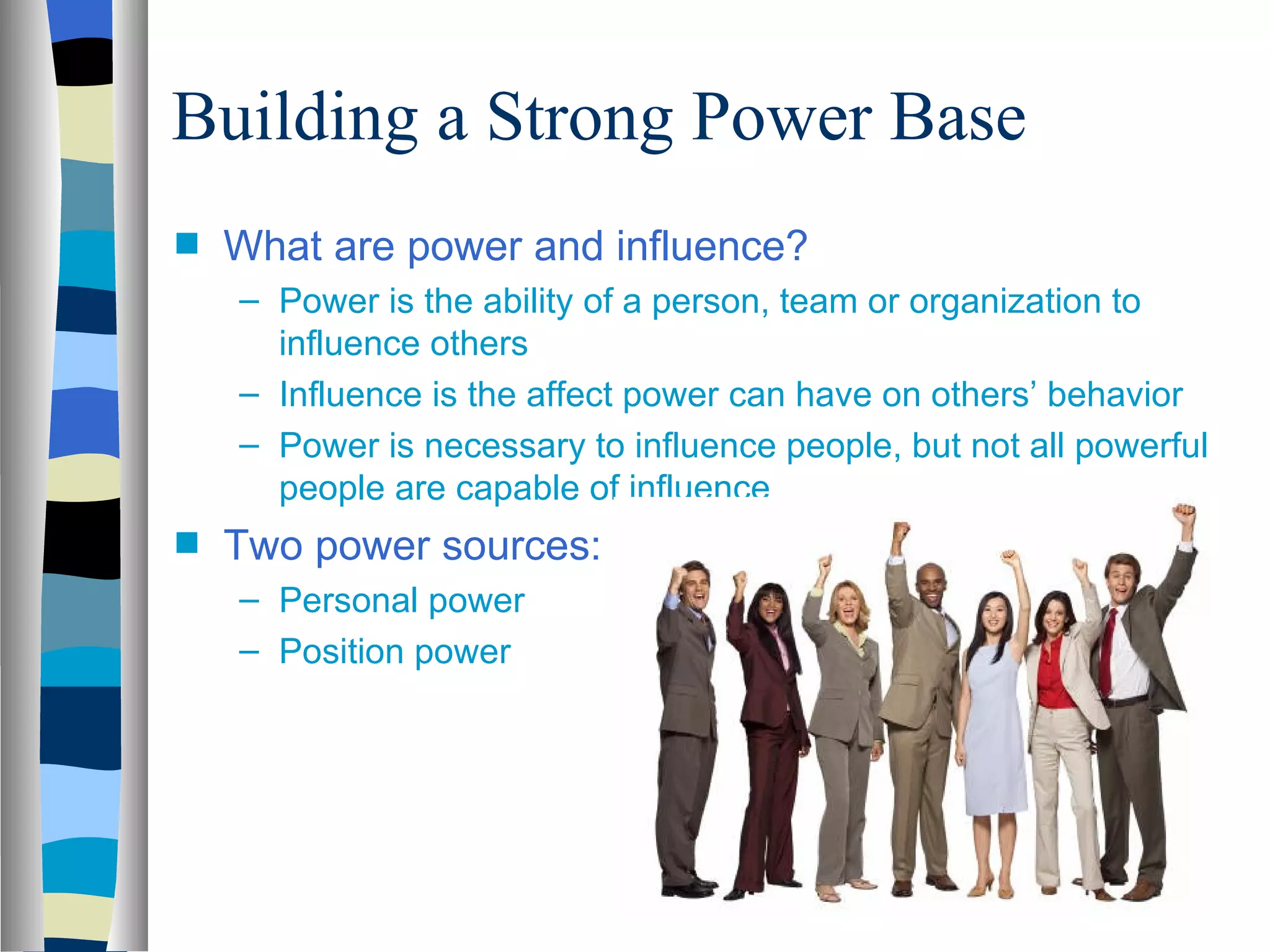 Building a Strong Power Base
s   What are power and influence?
    – Power is the ability of a person, team or organization to
      influence others
    – Influence is the affect power can have on others’ behavior
    – Power is necessary to influence people, but not all powerful
      people are capable of influence
s   Two power sources:
    – Personal power
    – Position power
 