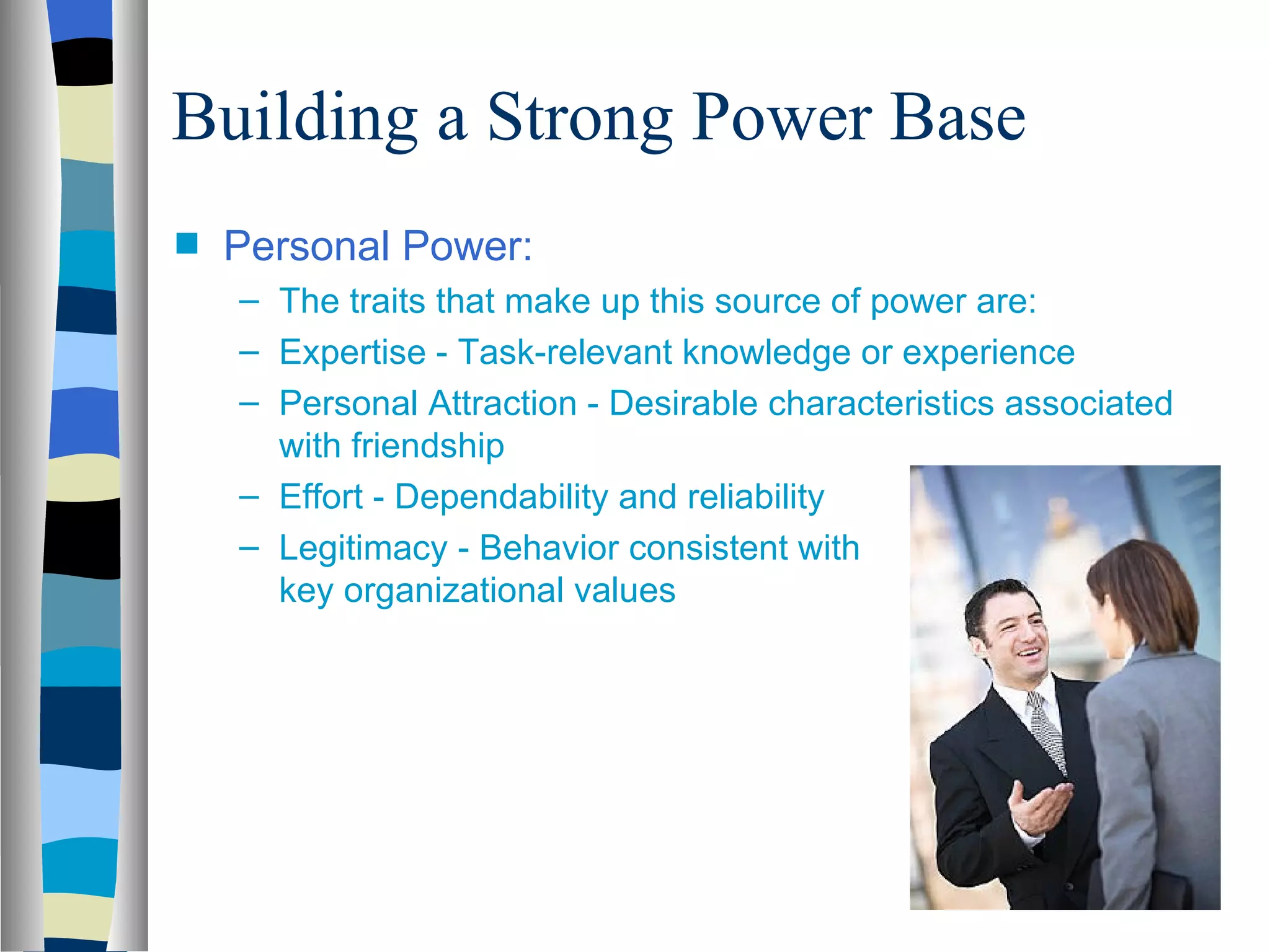 Building a Strong Power Base
s   Personal Power:
    – The traits that make up this source of power are:
    – Expertise - Task-relevant knowledge or experience
    – Personal Attraction - Desirable characteristics associated
      with friendship
    – Effort - Dependability and reliability
    – Legitimacy - Behavior consistent with
      key organizational values
 