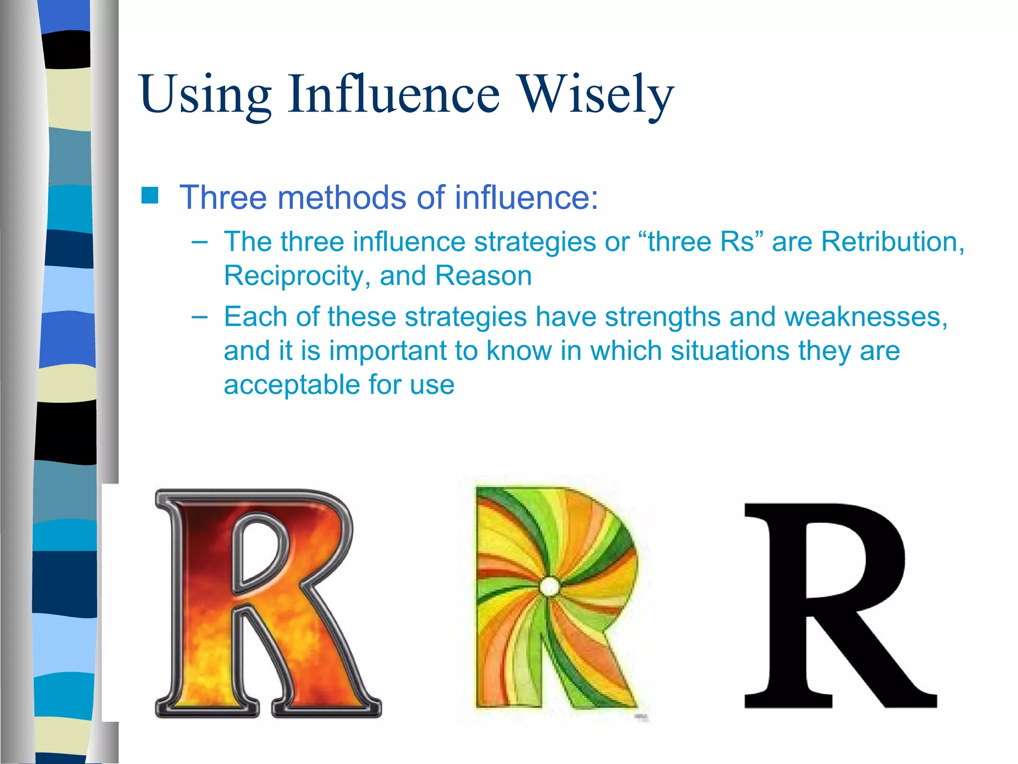 Using Influence Wisely
s   Three methods of influence:
    – The three influence strategies or “three Rs” are Retribution,
      Reciprocity, and Reason
    – Each of these strategies have strengths and weaknesses,
      and it is important to know in which situations they are
      acceptable for use
 
