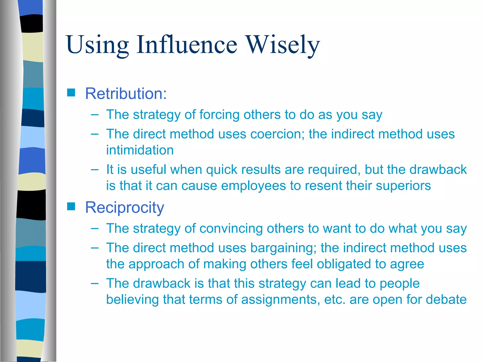 Using Influence Wisely
s   Retribution:
    – The strategy of forcing others to do as you say
    – The direct method uses coercion; the indirect method uses
      intimidation
    – It is useful when quick results are required, but the drawback
      is that it can cause employees to resent their superiors
s   Reciprocity
    – The strategy of convincing others to want to do what you say
    – The direct method uses bargaining; the indirect method uses
      the approach of making others feel obligated to agree
    – The drawback is that this strategy can lead to people
      believing that terms of assignments, etc. are open for debate
 