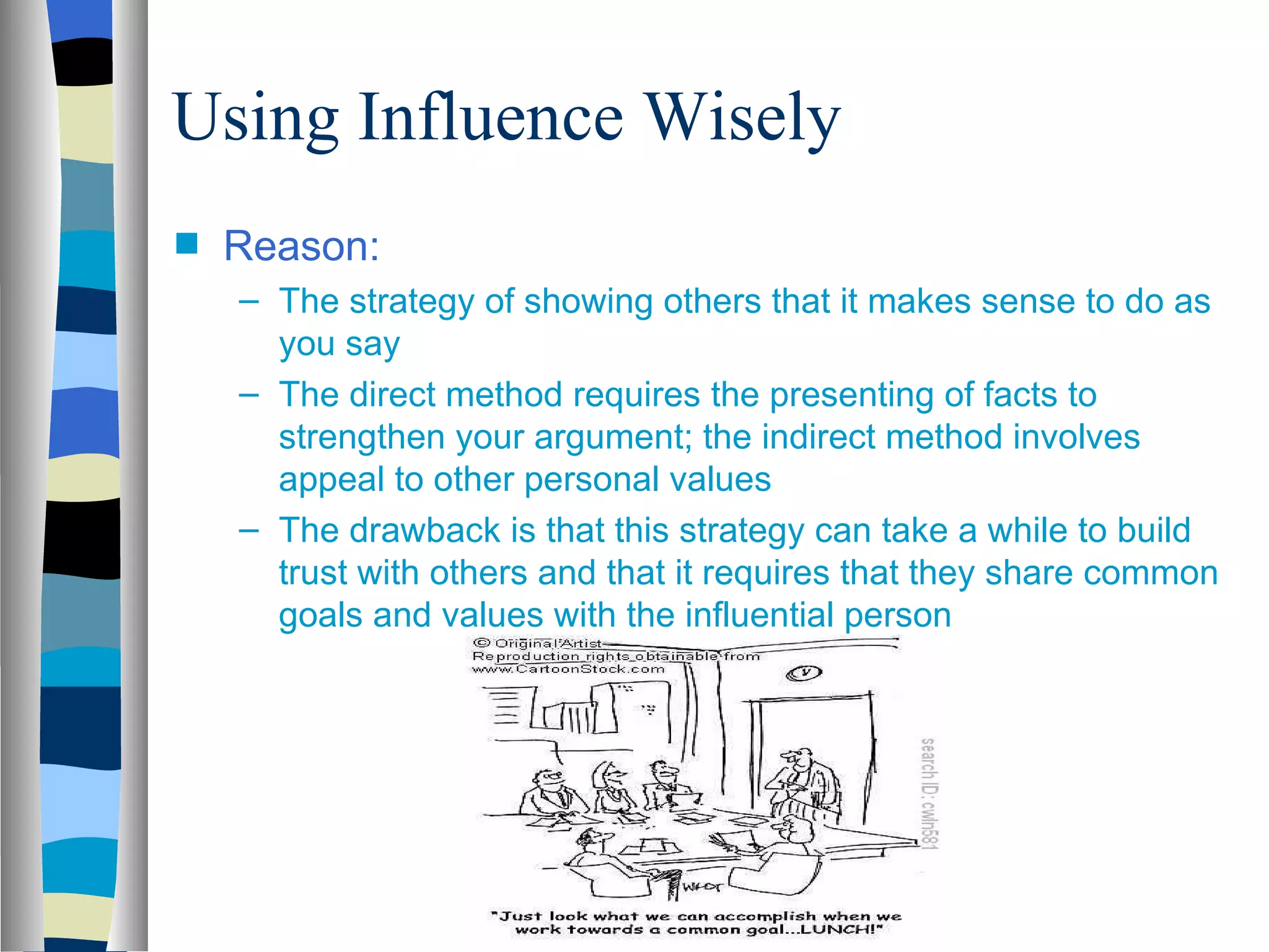 Using Influence Wisely
s   Reason:
    – The strategy of showing others that it makes sense to do as
      you say
    – The direct method requires the presenting of facts to
      strengthen your argument; the indirect method involves
      appeal to other personal values
    – The drawback is that this strategy can take a while to build
      trust with others and that it requires that they share common
      goals and values with the influential person
 