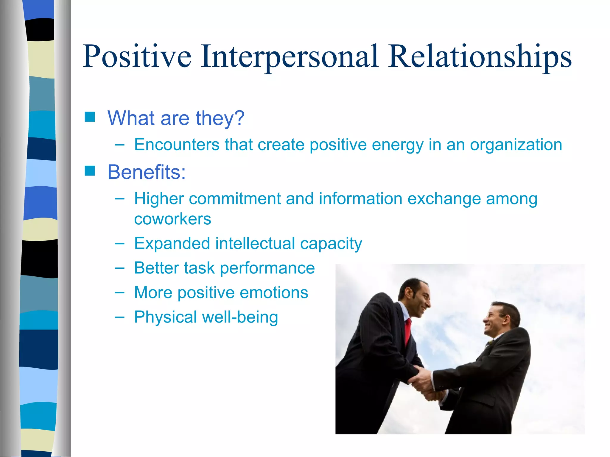 Positive Interpersonal Relationships
s   What are they?
    – Encounters that create positive energy in an organization
s   Benefits:
    – Higher commitment and information exchange among
      coworkers
    – Expanded intellectual capacity
    – Better task performance
    – More positive emotions
    – Physical well-being
 