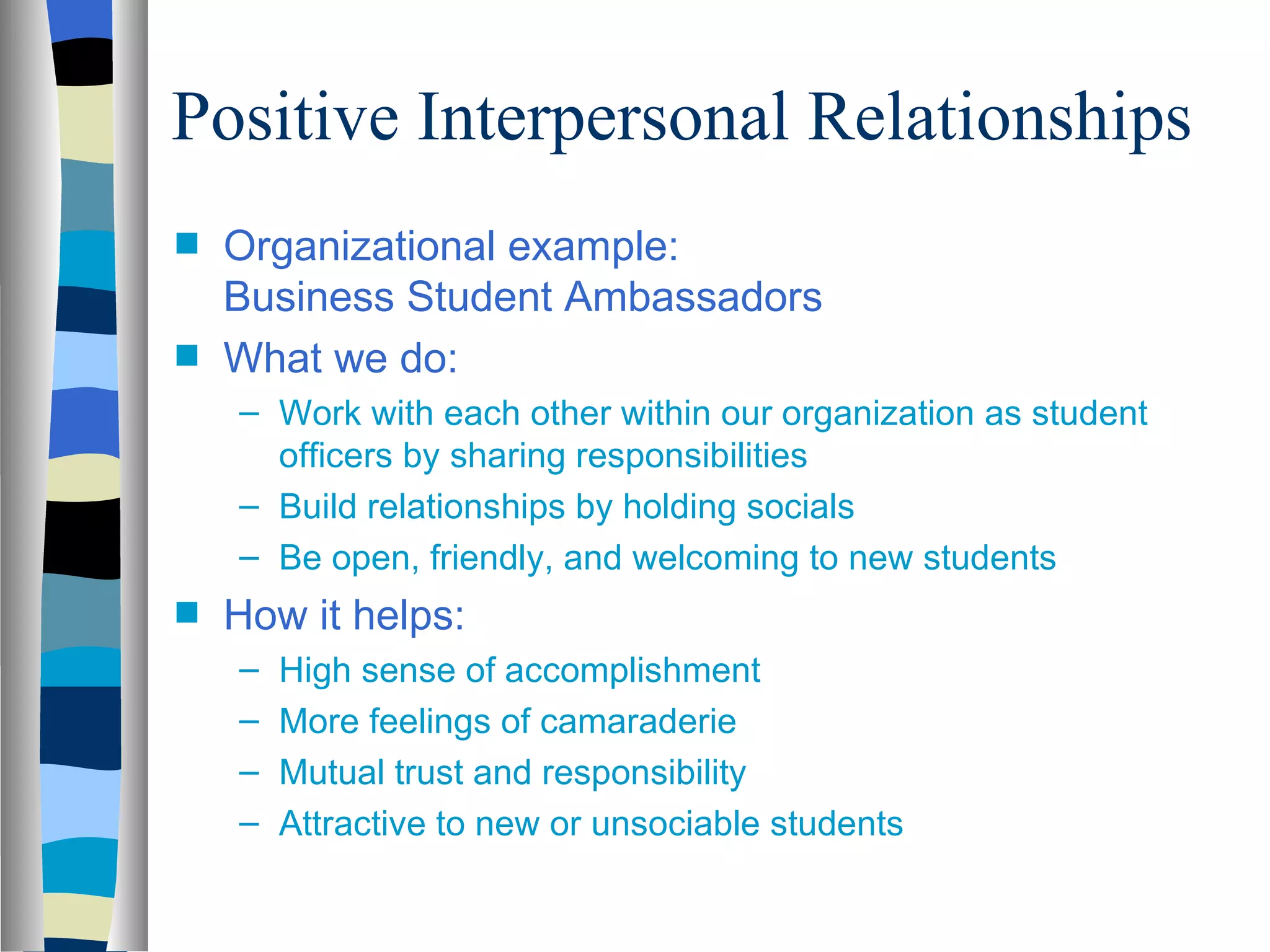 Positive Interpersonal Relationships
s   Organizational example:
    Business Student Ambassadors
s   What we do:
    – Work with each other within our organization as student
      officers by sharing responsibilities
    – Build relationships by holding socials
    – Be open, friendly, and welcoming to new students
s   How it helps:
    –   High sense of accomplishment
    –   More feelings of camaraderie
    –   Mutual trust and responsibility
    –   Attractive to new or unsociable students
 