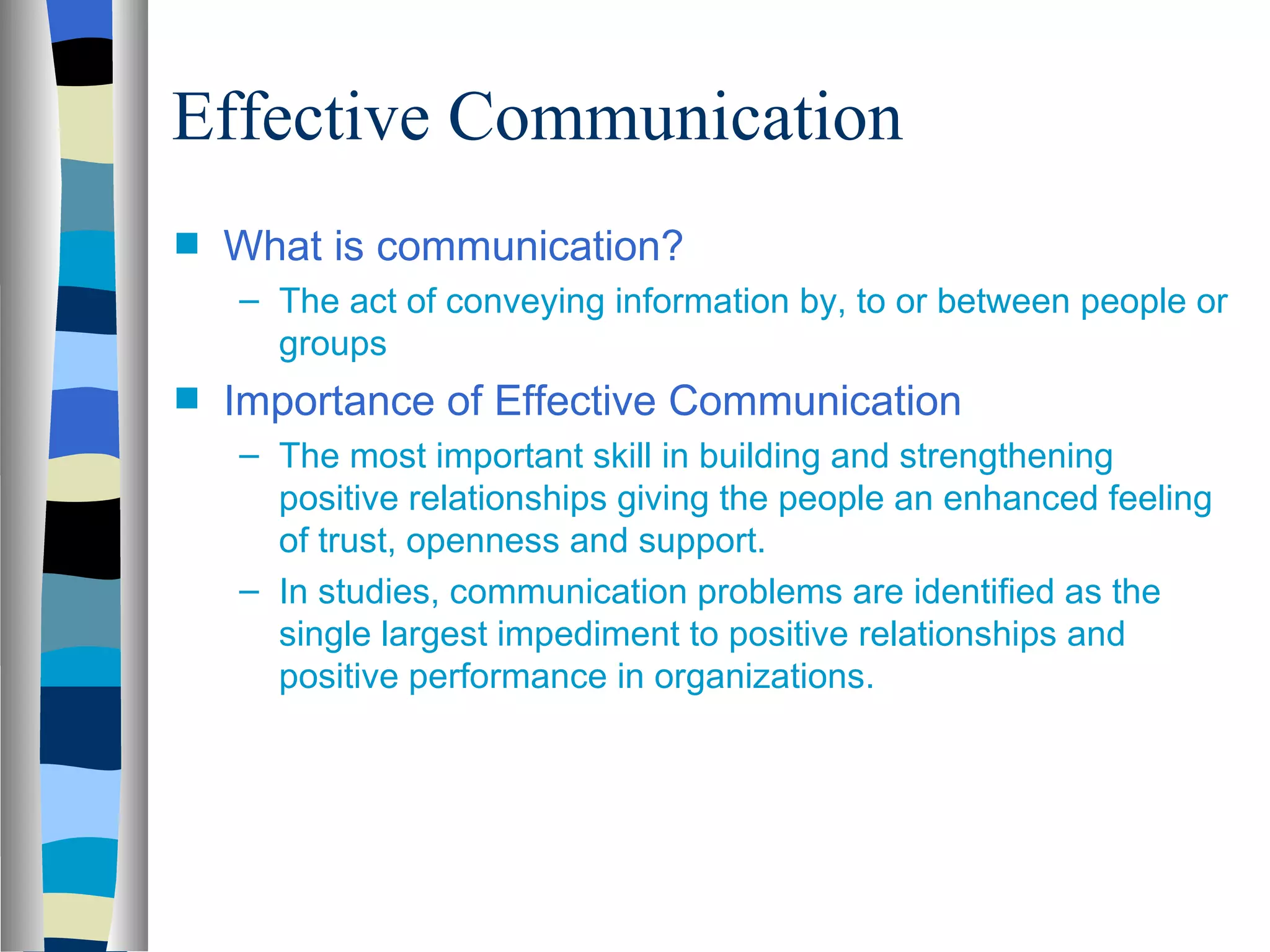 Effective Communication
s   What is communication?
    – The act of conveying information by, to or between people or
      groups
s   Importance of Effective Communication
    – The most important skill in building and strengthening
      positive relationships giving the people an enhanced feeling
      of trust, openness and support.
    – In studies, communication problems are identified as the
      single largest impediment to positive relationships and
      positive performance in organizations.
 