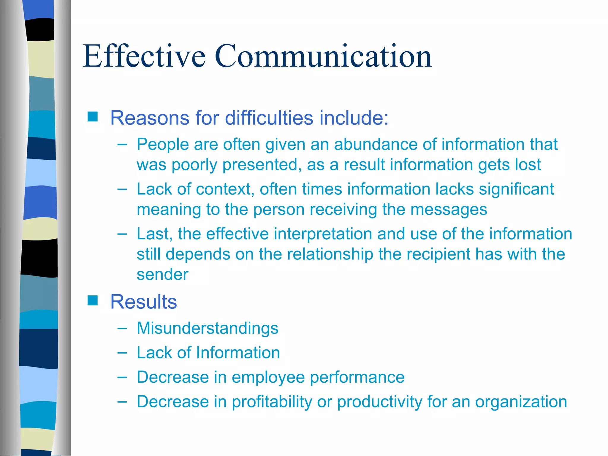 Effective Communication
s   Reasons for difficulties include:
    – People are often given an abundance of information that
      was poorly presented, as a result information gets lost
    – Lack of context, often times information lacks significant
      meaning to the person receiving the messages
    – Last, the effective interpretation and use of the information
      still depends on the relationship the recipient has with the
      sender
s   Results
    –   Misunderstandings
    –   Lack of Information
    –   Decrease in employee performance
    –   Decrease in profitability or productivity for an organization
 