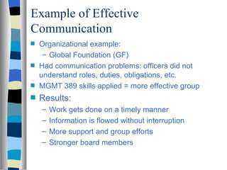 Example of Effective
Communication
s   Organizational example:
     – Global Foundation (GF)
s   Had communication problems: officers did not
    understand roles, duties, obligations, etc.
s   MGMT 389 skills applied = more effective group
s   Results:
    –   Work gets done on a timely manner
    –   Information is flowed without interruption
    –   More support and group efforts
    –   Stronger board members
 