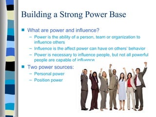 Building a Strong Power Base
s   What are power and influence?
    – Power is the ability of a person, team or organization to
      influence others
    – Influence is the affect power can have on others’ behavior
    – Power is necessary to influence people, but not all powerful
      people are capable of influence
s   Two power sources:
    – Personal power
    – Position power
 