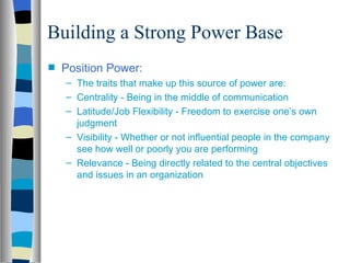 Building a Strong Power Base
s   Position Power:
    – The traits that make up this source of power are:
    – Centrality - Being in the middle of communication
    – Latitude/Job Flexibility - Freedom to exercise one’s own
      judgment
    – Visibility - Whether or not influential people in the company
      see how well or poorly you are performing
    – Relevance - Being directly related to the central objectives
      and issues in an organization
 