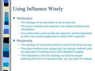 Using Influence Wisely
s   Retribution:
    – The strategy of forcing others to do as you say
    – The direct method uses coercion; the indirect method uses
      intimidation
    – It is useful when quick results are required, but the drawback
      is that it can cause employees to resent their superiors
s   Reciprocity
    – The strategy of convincing others to want to do what you say
    – The direct method uses bargaining; the indirect method uses
      the approach of making others feel obligated to agree
    – The drawback is that this strategy can lead to people
      believing that terms of assignments, etc. are open for debate
 