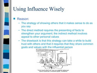 Using Influence Wisely
s   Reason:
    – The strategy of showing others that it makes sense to do as
      you say
    – The direct method requires the presenting of facts to
      strengthen your argument; the indirect method involves
      appeal to other personal values
    – The drawback is that this strategy can take a while to build
      trust with others and that it requires that they share common
      goals and values with the influential person
 