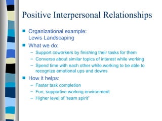 Positive Interpersonal Relationships
s   Organizational example:
    Lewis Landscaping
s   What we do:
    – Support coworkers by finishing their tasks for them
    – Converse about similar topics of interest while working
    – Spend time with each other while working to be able to
      recognize emotional ups and downs
s   How it helps:
    – Faster task completion
    – Fun, supportive working environment
    – Higher level of “team spirit”
 