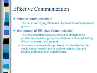 Effective Communication
s   What is communication?
    – The act of conveying information by, to or between people or
      groups
s   Importance of Effective Communication
    – The most important skill in building and strengthening
      positive relationships giving the people an enhanced feeling
      of trust, openness and support.
    – In studies, communication problems are identified as the
      single largest impediment to positive relationships and
      positive performance in organizations.
 