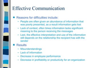 Effective Communication
s   Reasons for difficulties include:
    – People are often given an abundance of information that
      was poorly presented, as a result information gets lost
    – Lack of context, often times information lacks significant
      meaning to the person receiving the messages
    – Last, the effective interpretation and use of the information
      still depends on the relationship the recipient has with the
      sender
s   Results
    –   Misunderstandings
    –   Lack of Information
    –   Decrease in employee performance
    –   Decrease in profitability or productivity for an organization
 