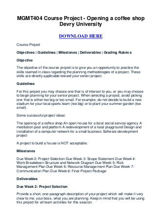 MGMT404 Course Project - Opening a coffee shop
             Devry University

                           DOWNLOAD HERE
Course Project

Objectives | Guidelines | Milestones | Deliverables | Grading Rubrics

Objective

The objective of the course project is to give you an opportunity to practice the
skills learned in class regarding the planning methodologies of a project. These
skills are directly applicable toward your senior project.

Guidelines

For this project you may choose one that is of interest to you, or you may choose
to begin planning for your senior project. When selecting a project, avoid picking
one that is either too big or too small. For example, do not decide to build a new
stadium for your local sports team (too big) or to plant your summer garden (too
small).

Some successful project ideas:

The opening of a coffee shop An open house for a local social service agency A
meditation pool and platform A redevelopment of a local playground Design and
installation of a computer network for a small business Software development
project

A project to build a house is NOT acceptable.

Milestones

Due Week 2: Project Selection Due Week 3: Scope Statement Due Week 4:
Work Breakdown Structure and Network Diagram Due Week 5: Risk
Management Plan Due Week 6: Resource Management Plan Due Week 7:
Communication Plan Due Week 8: Final Project Package

Deliverables

Due Week 2: Project Selection

Provide a short, one-paragraph description of your project which will make it very
clear to me, your boss, what you are planning. Keep in mind that you will be using
this project for all team activities for this session.
 