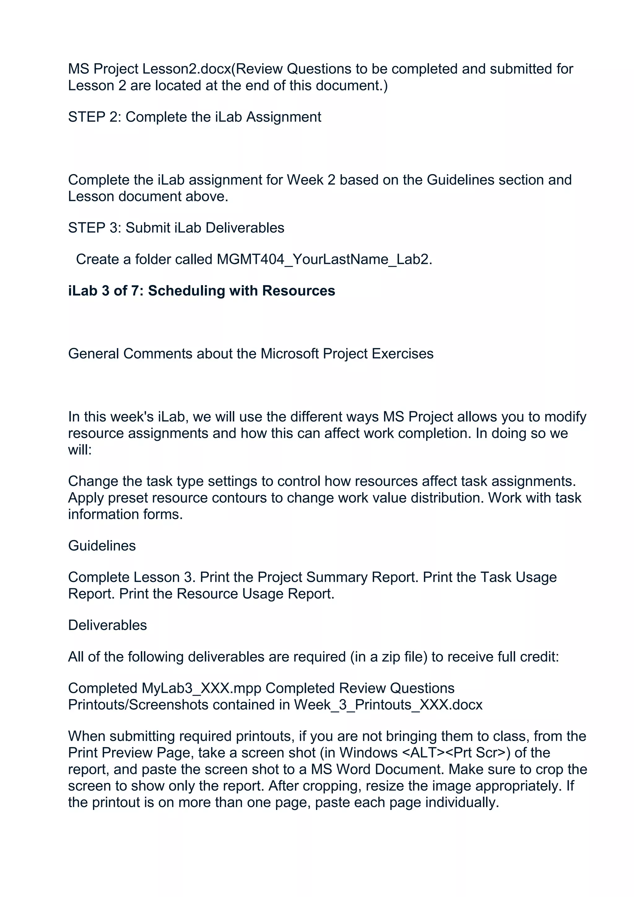 MS Project Lesson2.docx(Review Questions to be completed and submitted for
Lesson 2 are located at the end of this document.)

STEP 2: Complete the iLab Assignment



Complete the iLab assignment for Week 2 based on the Guidelines section and
Lesson document above.

STEP 3: Submit iLab Deliverables

 Create a folder called MGMT404_YourLastName_Lab2.

iLab 3 of 7: Scheduling with Resources



General Comments about the Microsoft Project Exercises



In this week's iLab, we will use the different ways MS Project allows you to modify
resource assignments and how this can affect work completion. In doing so we
will:

Change the task type settings to control how resources affect task assignments.
Apply preset resource contours to change work value distribution. Work with task
information forms.

Guidelines

Complete Lesson 3. Print the Project Summary Report. Print the Task Usage
Report. Print the Resource Usage Report.

Deliverables

All of the following deliverables are required (in a zip file) to receive full credit:

Completed MyLab3_XXX.mpp Completed Review Questions
Printouts/Screenshots contained in Week_3_Printouts_XXX.docx

When submitting required printouts, if you are not bringing them to class, from the
Print Preview Page, take a screen shot (in Windows <ALT><Prt Scr>) of the
report, and paste the screen shot to a MS Word Document. Make sure to crop the
screen to show only the report. After cropping, resize the image appropriately. If
the printout is on more than one page, paste each page individually.
 