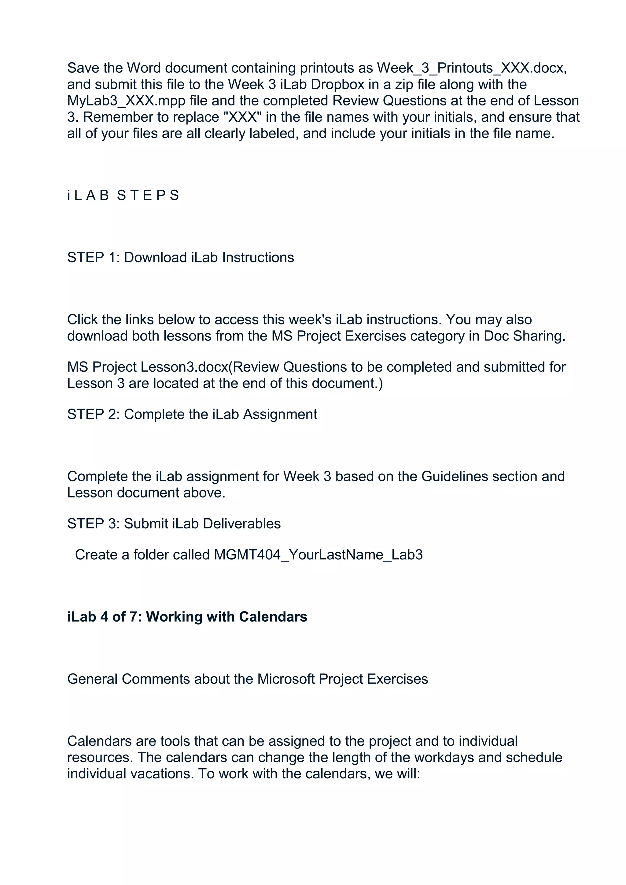 Save the Word document containing printouts as Week_3_Printouts_XXX.docx,
and submit this file to the Week 3 iLab Dropbox in a zip file along with the
MyLab3_XXX.mpp file and the completed Review Questions at the end of Lesson
3. Remember to replace "XXX" in the file names with your initials, and ensure that
all of your files are all clearly labeled, and include your initials in the file name.



iLAB STEPS



STEP 1: Download iLab Instructions



Click the links below to access this week's iLab instructions. You may also
download both lessons from the MS Project Exercises category in Doc Sharing.

MS Project Lesson3.docx(Review Questions to be completed and submitted for
Lesson 3 are located at the end of this document.)

STEP 2: Complete the iLab Assignment



Complete the iLab assignment for Week 3 based on the Guidelines section and
Lesson document above.

STEP 3: Submit iLab Deliverables

 Create a folder called MGMT404_YourLastName_Lab3



iLab 4 of 7: Working with Calendars



General Comments about the Microsoft Project Exercises



Calendars are tools that can be assigned to the project and to individual
resources. The calendars can change the length of the workdays and schedule
individual vacations. To work with the calendars, we will:
 