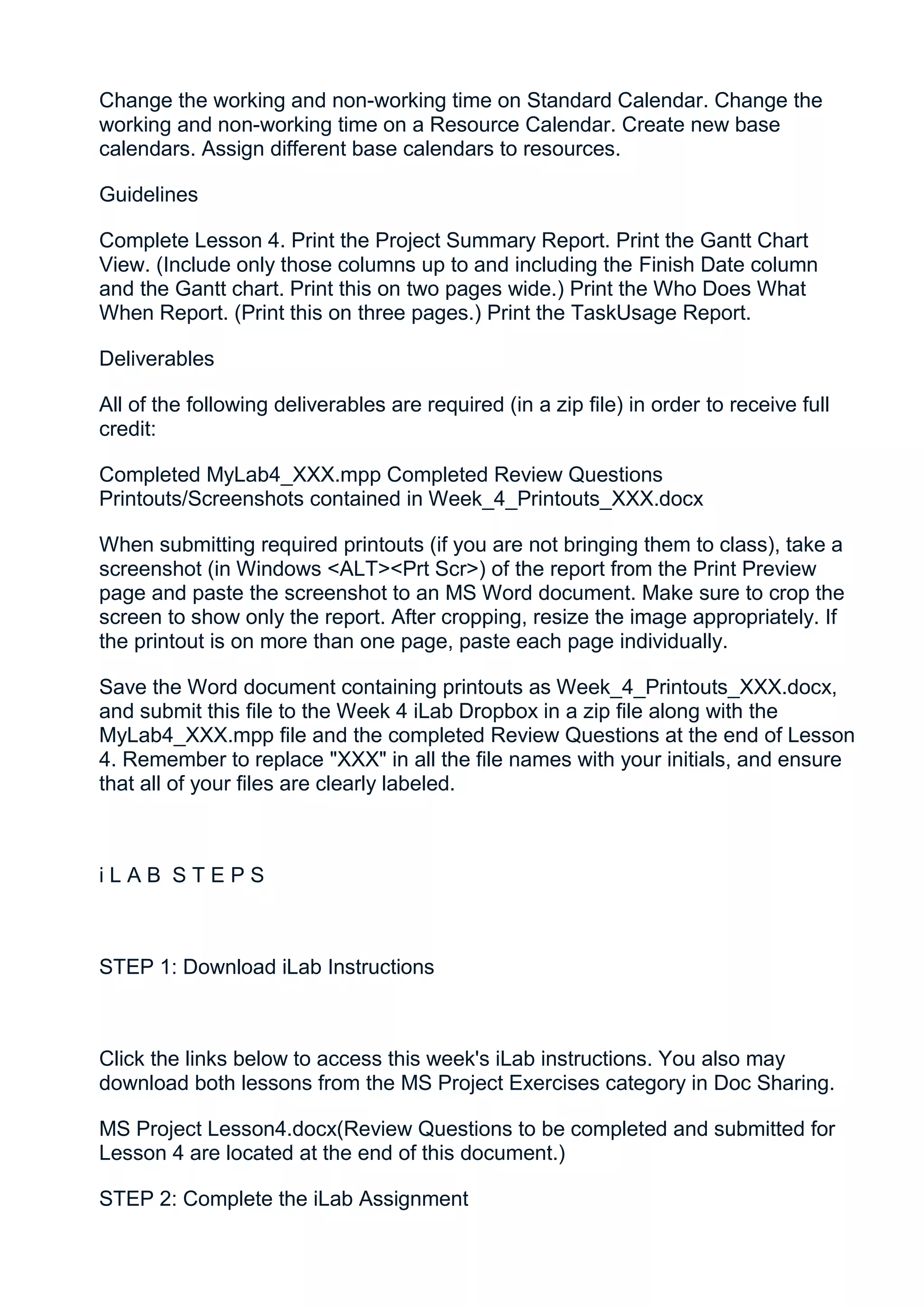 Change the working and non-working time on Standard Calendar. Change the
working and non-working time on a Resource Calendar. Create new base
calendars. Assign different base calendars to resources.

Guidelines

Complete Lesson 4. Print the Project Summary Report. Print the Gantt Chart
View. (Include only those columns up to and including the Finish Date column
and the Gantt chart. Print this on two pages wide.) Print the Who Does What
When Report. (Print this on three pages.) Print the TaskUsage Report.

Deliverables

All of the following deliverables are required (in a zip file) in order to receive full
credit:

Completed MyLab4_XXX.mpp Completed Review Questions
Printouts/Screenshots contained in Week_4_Printouts_XXX.docx

When submitting required printouts (if you are not bringing them to class), take a
screenshot (in Windows <ALT><Prt Scr>) of the report from the Print Preview
page and paste the screenshot to an MS Word document. Make sure to crop the
screen to show only the report. After cropping, resize the image appropriately. If
the printout is on more than one page, paste each page individually.

Save the Word document containing printouts as Week_4_Printouts_XXX.docx,
and submit this file to the Week 4 iLab Dropbox in a zip file along with the
MyLab4_XXX.mpp file and the completed Review Questions at the end of Lesson
4. Remember to replace "XXX" in all the file names with your initials, and ensure
that all of your files are clearly labeled.



iLAB STEPS



STEP 1: Download iLab Instructions



Click the links below to access this week's iLab instructions. You also may
download both lessons from the MS Project Exercises category in Doc Sharing.

MS Project Lesson4.docx(Review Questions to be completed and submitted for
Lesson 4 are located at the end of this document.)

STEP 2: Complete the iLab Assignment
 